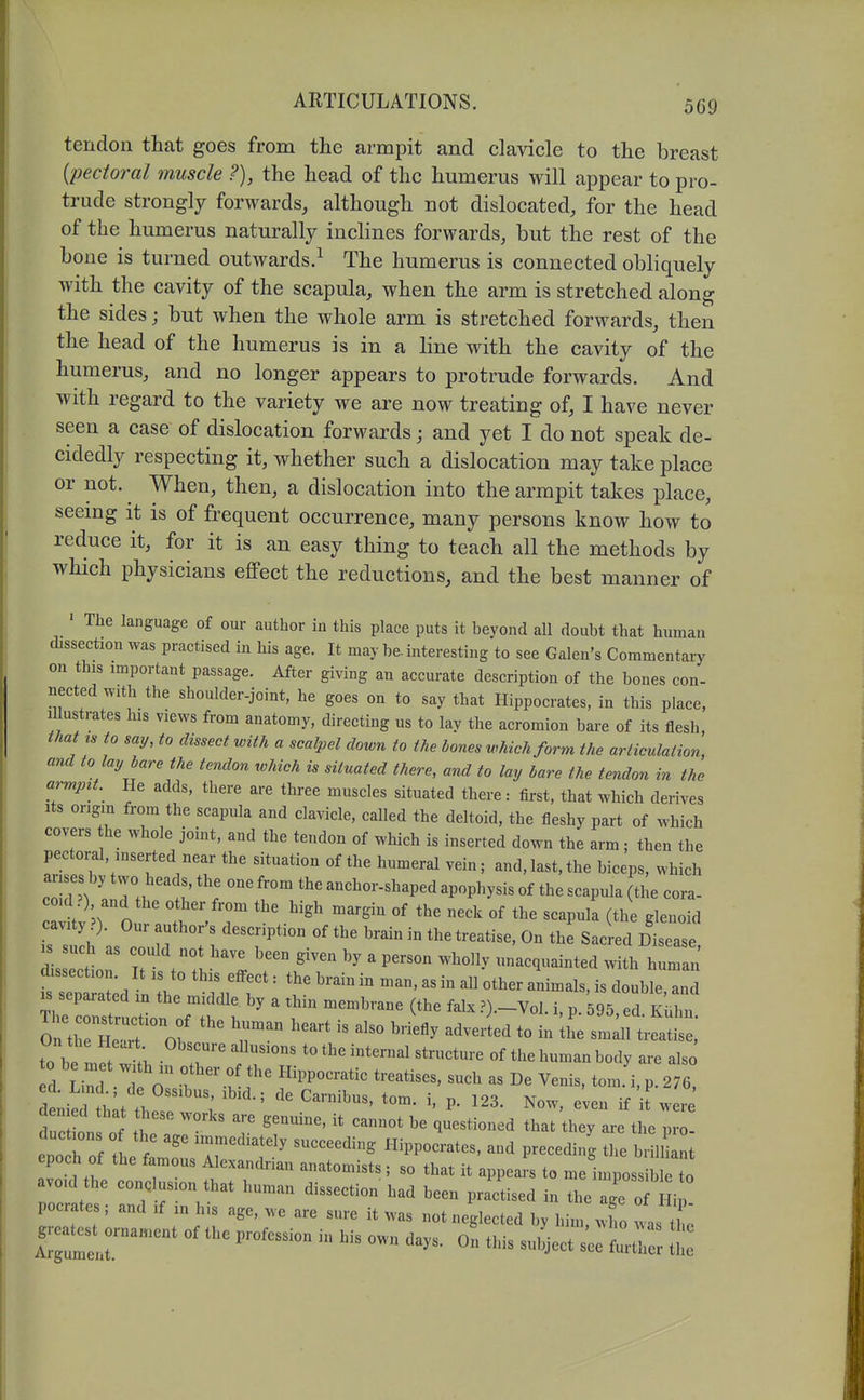 tendon that goes from the armpit and clavicle to the breast [pectoral muscle ?), the head of the humerus will appear to pro- trude strongly forwards, although not dislocated, for the head of the humerus naturally inclines forwards, but the rest of the bone is turned outwards.^ The humerus is connected obliquely with the cavity of the scapula, when the arm is stretched along the sides; but when the whole arm is stretched forwards, then the head of the humerus is in a line with the cavity of the humerus, and no longer appears to protrude forwards. And with regard to the variety we are now treating of, I have never seen a case of dislocation forwards; and yet I do not speak de- cidedly respecting it, whether such a dislocation may take place or not. When, then, a dislocation into the armpit takes place, seeing it is of frequent occurrence, many persons know how to reduce it, for it is an easy thing to teach all the methods by which physicians eflPect the reductions, and the best manner of ' The language of our author in this place puts it beyond all doubt that human dissection was practised in his age. It may be. interesting to see Galen's Commentary on this important passage. After giving an accurate description of the bones con- nected with the shoulder-joint, he goes on to say that Hippocrates, in this place, Illustrates his views from anatomy, directing us to lay the acromion bare of its flesh, that IS to say, to dissect with a scalpel clown to the bones which form the articulation, and to lay bare the tendon which is situated there, and to lay bare the tendon in the armpit. He adds, there are three muscles situated there: first, that which derives Its origm from the scapula and clavicle, called the deltoid, the fleshy part of which covers the whole joint, and the tendon of which is inserted down the arm; then the pectoral, inserted near the situation of the humeral vein; and,last, the biceps, which Za' 7.. 1i ' 'l anchor-shaped apophysis of the scapula (the cora- oid ?) and the other from the high margin of the neck of the scapula (the glenoid ca-ty ?). Our author's description of the brain in the treatise. On the Sacred Disease 1 separated in the middle by a thin membrane (the falx .').-Vol. i, p 595 ed Kiihn to be met w-th f^'^^ ^--^^ body are also d L^.t n'-l '''''''''' - V--. tom. i,p.276, denitr hit .b  ; P- 123. Now, even if if were ?uc on of a J T ^r™''^^^^•'^^'^ ^^^^ '^^y - the pro- ductions of the age immediately succeeding Hippocrates, and precedin,? tlie brilHant epoch of the famous Alexandrian anatomists ; so that it appeals to me ilposs to avoid the conclusion that human dissection had been practised in the a^o Hip pocrates; and if in his age, we are sure it was not neglected by him, wfo I t I Of the profession in his own days, o'n this subject