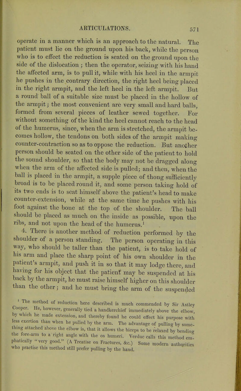 operate in a manner which is an approach to the natural. The patient must he on the ground upon Ins back^ M^hile the person who is to eflFect the reduction is seated on the ground upon the side of the dislocation ; then the operator^ seizing with his hand the affected arm_, is to pull it, while with his heel in the armpit lie pushes in the contrary direction, the right heel being placed in the right armpit, and the left heel in the left armpit. But a round ball of a suitable size must be placed in the hollow of the armpit; the most convenient are very small and hard balls, formed from several pieces of leather sewed together. For without something of the kind the heel cannot reach to the head of the humerus, since, when the arm is stretched, the armpit be- comes hollow, the tendons on both sides of the armpit making counter-contraction so as to oppose the reduction. But another person should be seated on the other side of the patient to hold the sound shoulder, so that the body may not be dragged along when the arm of the affected side is pulled; and then, when the ball is placed in the armpit, a supple piece of thong sufficiently broad is to be placed round it, and some person taking hold of its two ends is to seat himself above the patient's head to make counter-extension, while at the same time he pushes with his foot against the bone at the top of the shoulder. The ball should be placed as much on the inside as possible, upon the ribs, and not upon the head of the humerus.^ 4. There is another method of reduction performed by the shoulder of a person standing. The person operating in this way, who should be taller than the patient, is to take hold of his arm and place the sharp point of his own shoulder in the patient's armpit, and push it in so that it may lodge there, and having for his object that the patient may be suspended at his back by the armpit, he must raise himself higher on this shoulder than the other; and he must bring the arm of the suspended ' The method of reduction here described is much commended by Sir Astley Cooper. He, however, generally tied a handkerchief immediately above the elbow, by which he made extension, and thereby found he could effect his purpose with less exertion than when he pulled by the arm. The advantage of pulling by some- thing attached above the elbow is, that it allows the biceps to be relaxed by bending the fore-arm to a right angle with the os humeri. Verduc calls this method era- phaticaliy very good. (A Treatise on Fractures, &c.) Some modern authqrities who practise this method still prefer pulling by the hand.