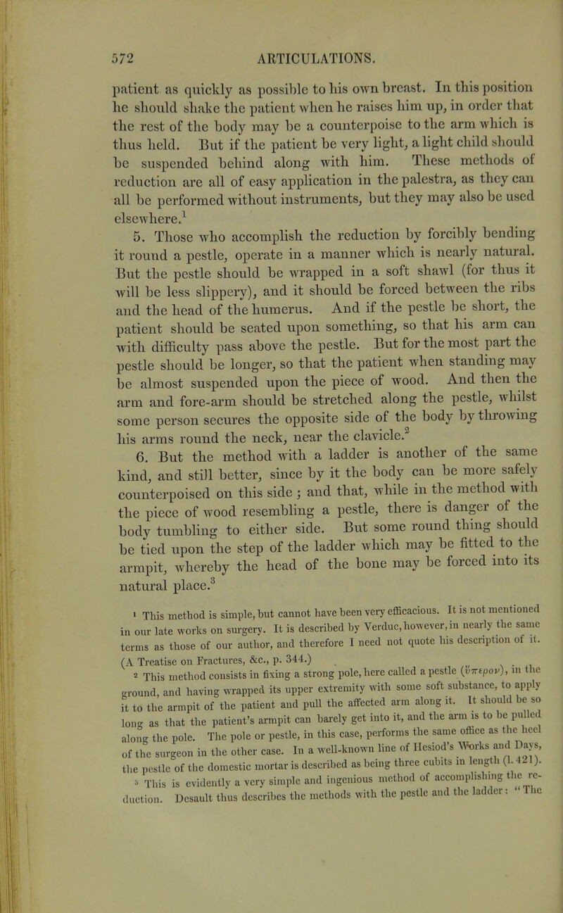 l^atient as quickly as i^ossible to his own breast. In this position he should shake the patient when he raises him up, in order that the rest of the body may be a counterpoise to the arm which is thus held. But if the patient be very light, a light child should be suspended behind along with him. These methods of reduction are all of easy application in the palestra, as they can all be performed without instruments, but they may also be used elsewhere.^ 5. Those who accomplish the reduction by forcibly bending it round a pestle, operate in a manner which is nearly natural. But the pestle should be wrapped in a soft shawl (for thus it will be less slippery), and it should be forced between the ribs and the head of the humerus. And if the pestle be short, the patient should be seated upon something, so that his arm can with difficulty pass above the pestle. But for the most part the pestle should be longer, so that the patient when standing may be almost suspended upon the piece of wood. And then the arm and fore-arm should be stretched along the pestle, whilst some person secures the opposite side of the body by throwing his arms round the neck, near the clavicle.^ 6. But the method with a ladder is another of the same kind, and still better, since by it the body can be more safely counterpoised on this side ; and that, while in the method with the piece of wood resembhng a pestle, there is danger of the body tumbhng to either side. But some round thing should be tied upon the step of the ladder which may be fitted to the armpit, whereby the head of the bone may be forced into its natural place.^ ' This method is simple, but cannot have been very efficacious. It is not mentioned in our late works on surgery. It is described by Verduc, however, in nearly the same terms as those of our author, and therefore I need not quote his description of i(. (A Treatise on Fractures, &c., p. 344.) v . , 2 This method consists in fixing a strong pole, here called a pestle {vTrspov), m the ground, and having wrapped its upper extremity with some soft substance, to apply It to the armpit of the patient and pull the atfected arm along it. It should be so lono- as that the patient's armpit can barely get into it, and the ai-m is to be pulled along the pole. The pole or pestle, in this case, performs the same office as the heel of the surgeon in the other case. In a well-known line of Ilesiod's ^^^rks and Days, the pestle of the domestic mortar is described as being three cubits in length (1.421). ^ This is evidently a very simple and ingenious method of accomplishing the re- duction. Desault thus describes the methods with the pestle and the ladder: The