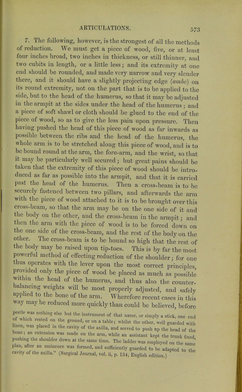 7. The following, however, is the strongest of all the methods of reduction. We must get a piece of wood, five, or at least four inches broad, two inches in thickness, or still thinner, and two cubits in length, or a little less; and its extremity at one end should be rounded, and made very narrow and very slender there, and it should have a slightly projecting edge {ambe) on its round extremity, not on the part that is to be applied to the side, but to the head of the humerus, so that it may be adjusted in the armpit at the sides under the head of the humerus; and a piece of soft shawl or cloth should be glued to the end of the piece of wood, so as to give the less pain upon pressure. Then having pushed the head of this piece of wood as fiir inwards as possible between the ribs and the head of the humerus, the whole arm is to be stretched along this piece of wood, and is to be bound round at the arm, the fore-arm, and the wrist, so that it may be particularly well secured; but great pains should be taken that the extremity of this piece of wood should be intro- duced as far as possible into the armpit, and that it is carried past the head of the humerus. Then a cross-beam is to be securely fastened between two pillars, and afterwards the arm with the piece of wood attached to it is to be brought over this cross-beam, so that the arm may be on the one side of it and the body on the other, and the cross-beam in the armpit; and then the arm with the piece of wood is to be forced down on the one side of the cross-beam, and the rest of the body on the other. The cross-beam is to be bound so high that the rest of the body may be raised upon tip-toes. This is by far the most powerful method of effecting reduction of the shoulder; for one thus operates with the lever upon the most correct principles provided only the piece of wood be placed as much as possible withm the head of the humerus, and thus also the counter- balancing weights will be most properly adjusted, and safely apphed to the bone of the arm. Wherefore recent cases in this way may be reduced more quickly than could be believed, before pestle was nothing else but the instrument of that name, or simply a stick, one end of which rested on the ground, or on a table; whilst the other, well guarded with linen, was placed in the cavity of the axilla, and served to push up the head of the bone; an extension was made on the arm, while an assistant kept the trunk fixed pushing the shoulder down at the same time. The ladder was employed on the same plan, after an eminence was formed, and sufficiently guarded to be adapted to'thP cavity of the axilla. (Surgical Journal, vol. ii, p. 134, English edition )