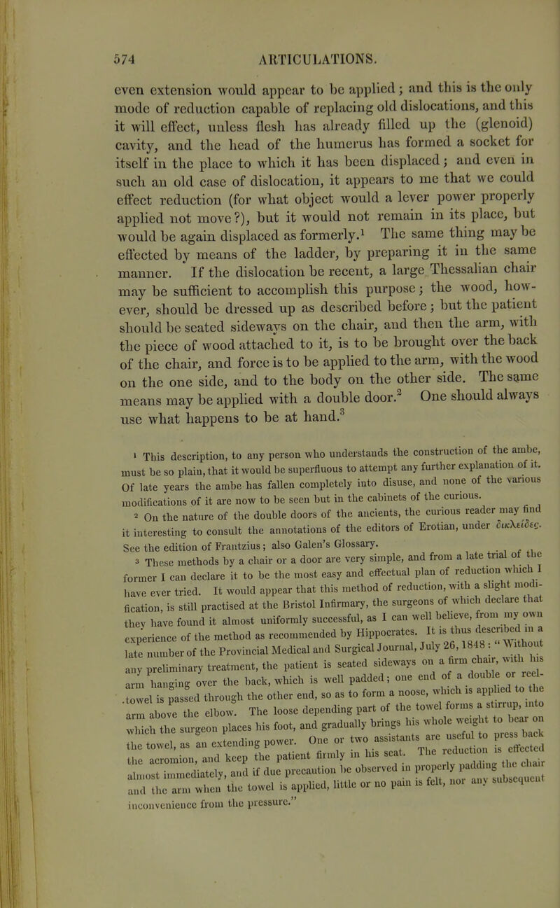 even extension would appear to be applied; and this is the only mode of reduction capable of replacing old dislocations, and this it will effect, unless flesh has already filled up the (glenoid) cavity, and the head of the humerus has formed a socket for itself in the place to which it has been displaced; and even in such an old case of dislocation, it appears to me that we could effect reduction (for what object would a lever power properly applied not move?), but it would not remain in its place, but would be again displaced as formerly.^ The same thing may be effected by means of the ladder, by preparing it in the same manner. If the dislocation be recent, a large. Thessalian chair may be suflacient to accomplish this purpose; the wood, how- ever, should be dressed up as described before; but the patient should be seated sideways on the cliair, and then the arm, with the piece of wood attached to it, is to be brought over the back of the chair, and force is to be applied to the arm, with the wood on the one side, and to the body on the other side. The s^me means may be applied with a double door.^ One should always use what happens to be at hand.^ » This description, to any person who understands the construction of the ambe, must be so plain, that it would be superfluous to attempt any further explanation of it. Of late years the ambe has fallen completely into disuse, and none of the vanous modifications of it are now to be seen but in the cabinets of the curious. « On the nature of the double doors of the ancients, the curious reader may find it interesting to consult the annotations of the editors of Erotian, under h^Xudes. See the edition of Frantzius; also Galen's Glossary. • , , fi 3 These methods by a chair or a door are very simple, and from a late trial of the former I can declare it to be the most easy and eflfectual plan of reduction which I have ever tried. It would appear that this method of reduction, with a slight modi- fication, is still practised at the Bristol Infirmary, the surgeons of which declare that they have found it almost uniformly successful, as I can well beheve, from my own e Jerience of the method as recommended by Hippocrates. It is thus described m a I number of the Provincial Medical and Surgical Journal, July 26,1848 :  Wi hout any preliminary treatment, the patient is seated sideways on a firm chair, with his arm hanging over the back, which is well padded; one end of a double or reel- 1 iTpasL through the other end, so as to form a noose, which is applied to the ■ rm above the elbow The loose depending part of the towel forms a st.rrup, into wMch the surgeon places his foot, and gradually brings his whole weight to bear on Th t el s an exLding power. One or two assistants are usefd to press back tie acromion and keep the patient firmly in his seat. The reduction is effe ted r.c: ■ —ely, and if due precaution be observed in V^^^^l^^^ and the arm when the towel is appUed, little or no pam is felt, noi an> subsequent inconvenience from the pressure.