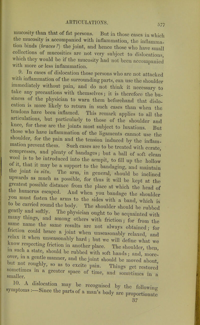mucosity than that of fat persons. But in those cases in which the mucositj is accompanied with inflammation, the inflamma- tion binds {braces?) the joint, and hence those who have small collections of mucosities are not very subject to dislocations, which they would be if the mucosity had not been accompanied with more or less inflammation. 9. In cases of dislocation those persons who are not attacked with inflammation of the surrounding parts, can use the shoulder immediately without pain, and do not think it necessary to take any precautions with themselves j it is therefore the bu- siness of the physician to warn them beforehand that dislo- cation is more likely to return in such cases than when the tendons have been inflamed. This remark applies to all the articulations, but particularly to those of the shoulder and knee, for these are the joints most subject to luxations. But those who have inflammation of the ligaments cannot use the shoulder, for the pain and the tension induced bv the inflam- mation prevent them. Such cases are to be treated with cerate compresses, and plenty of bandages; but a ball of soft clean wool is to be introduced into the armpit, to fill up the hollow ot it,^ that it may be a support to the bandaging, and maintain the joint m situ. The arm, in general, should be inclined upwards as much as possible, for thus it wiU be kept at the greatest possible distance from the place at which the head of the humerus escaped. And when you bandage the shoulder you must fasten the arms to the sides with a band, which is to be carried round the body. The shoulder should be rubbed gently and softly. The physician ought to be acquainted with many things, and among others with friction; for from the same name the same results are not always obtained; for hiction could brace a joint when unseasonably relaxed, and relax it when unseasonably hard; but we will define what we know respecting Motion in another place. The shoulder, then, m such a state, should be rubbed with soft hands; and, more^ bnr;ir ^'^l?^'^'^ ^^^^1^1 about, but not roughly, so as to excite pain. Things get restored seller'''''''''' '^'^ ^'^''^^'^ ' 10 A dislocation may be recognised by the followino- symptoms :-^Since the parts of a man's body are proportionate 37