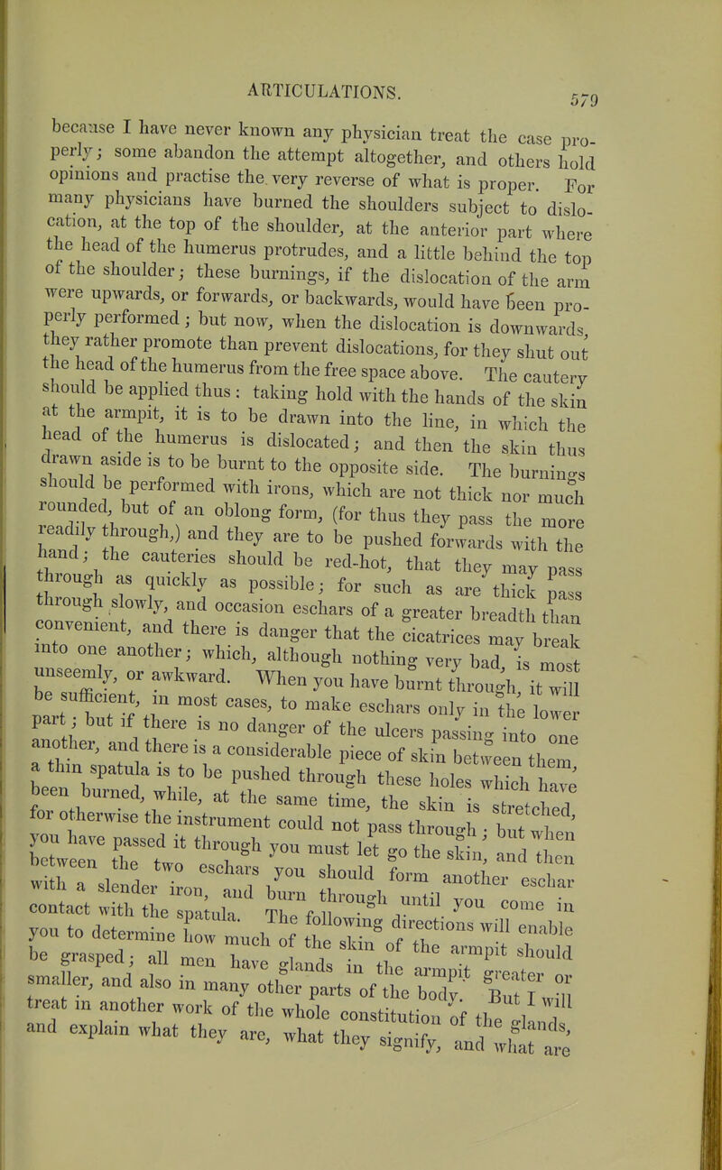 becii-ise I have never known any physician treat the case pro perly; some abandon the attempt altogether, and others hold opinions and practise the, very reverse of what is proper For many physicians have burned the shoulders subject to dislo cation, at the top of the shoulder, at the anterior part where the head of the humerus protrudes, and a little behind the top of the shoulder; these burnings, if the dislocation of the arm were upwards, or forwards, or backwards, would have Seen pro- perly performed; but now, when the dislocation is downwards they rather promote than prevent dislocations, for they shut out the head of the humerus from the free space above. The cautery should be apphed thus ; taking hold with the hands of the skin at the armpit it is to be drawn into the line, in which the head of the humerus is dislocated; and then the skin thus drawn aside ,s to be burnt to the opposite side. The burnings should be performed with irons, which are not thick nor much rounded but of an oblong form, (for thus they pass the more readily through,) and they are to be pushed forwards w th the hand; the cauteries should be red-hot, that they may pas! hrough as quickly as possible; for such as are thick p^ through slowly, and occasion eschars of a greater breadth thtn convenient, and there is danger that the cicatrices may b ak mto one another; which, although nothing very bad I most unseemly, or awkward. When you have bu'rnt through it wU part but if there ,s no danger of the ulcers passing into one another, and there is a considerable piece of skin bet^ve n «iem a thin spatu a is to be pushed through these holes wh ch W been burned, while, at the same time, the skin is stretched for otherwise the instrument could not pass throu^^ btt when Wirt ! 1 ! ^''-Id fo™ another eschnr c:it:r:hera;r rfr°^\* ^™ iKd a^i zi^ii:t^:i^ ~ - treat in another work of tlie whole consHfnh. ^ut I will and explain what they are, ^^^^