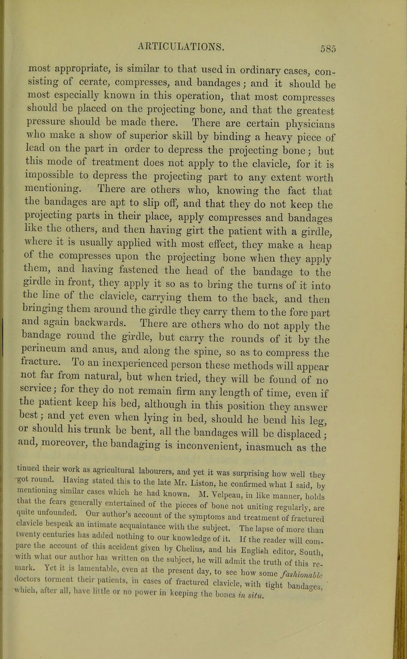 most appropriate, is similar to that used in ordinary cases, con- sisting of cerate, compresses, and bandages; and it should be most especially known in this operation, that most compresses should be placed on the projecting bone, and that the greatest pressure should be made there. There are certain physicians who make a show of superior skill by binding a heavy piece of lead on the part in order to depress the projecting bone; but this mode of treatment does not apply to the clavicle, for it is impossible to depress the projecting part to any extent worth mentioning. There are others who, knowing the fact that the bandages are apt to slip off, and that they do not keep the projecting parts in their place, apply compresses and bandages like the others, and then having girt the patient with a girdle, where it is usually applied with most effect, they make a heap of the compresses upon the projecting bone when they apply them, and having fastened the head of the bandage to the girdle in front, they apply it so as to bring the turns of it into the hne of the clavicle, carrying them to the back, and then bringing them around the girdle they carry them to the fore part and again backwards. There are others who do not apply the bandage round the girdle, but carry the rounds of it by the perineum and anus, and along the spine, so as to compress the fracture. To an inexperienced person these methods will appear not far from natural, but when tried, they wiU be found of no service; for they do not remain firm any length of time, even if the patient keep his bed, although in this position they answer best; and yet even when lying in bed, should he bend his leg or should his trunk be bent, all the bandages will be displaced • and, moreover, the bandaging is inconvenient, inasmuch as the tinued their work as agricultural labourers, and yet it was surprising how well they 'got round. Having stated this to the late Mr. Liston, he confirmed what I said by mentiomng simUar cases which he had known. M. Velpeau, in like manner, holds that the fears generally entertained of the pieces of bone not uniting regularly, are qmte unfounded. Our author's account of the symptoms and treatment of fractured clavicle bespeak an intimate acquaintance with the subject. The lapse of more than twenty centuries has added nothing to our knowledge of it. If the reader will com- pare the account of this accident given by CheUus, and his Enghsh editor. South with what our author has written on the subject, he will admit the truth of this rc' mark. Yet it is lamentable, even at the present day, to see how some fashionaMo doctors torment their patients, in cases of fractured clavicle, with tight banda.es ' which, after all, have little or no i.ower in keeping (he bones in situ.