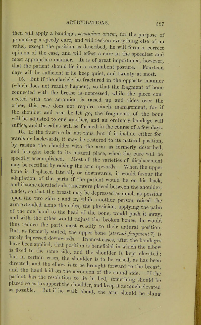 then will apply a bandage, secundum artem, for the purpose of promoting a speedy cure, and will reckon everything else of no value, except the position as described, he will form a correct opinion of the case, and will effect a cure in the speediest and most appropriate manner. It is of great importance, however, that the patient should he in a recumbent posture. Fourteen days will be sufficient if he keep quiet, and twenty at most. 15. But if the clavicle be fractured in the opposite manner (which does not readily happen), so that the fragment of bone connected with the breast is depressed, while the piece con- nected with the acromion is raised up and rides over the other, this case does not require much management, for if the shoulder and arm be let go, the fragments of the bone will be adjusted to one another, and an ordinary bandage will suffice, and the callus will be formed in the course of a few days. 16. If the fracture be not thus, but if it incline either for- wards or backwards, it may be restored to its natural position, by raising the shoulder with the arm as formerly described, and brought back to its natural place, when the cure will be speedily accomphshed. Most of the varieties of displacement may be rectified by raising the arm upwards. When the upper bone is displaced laterally or downwards, it would favour the adaptation of the parts if the patient would lie on his back, and if some elevated substance were placed between the shoulder- blades, so that the breast may be depressed as much as possible upon the two sides; and if, while another person raised the arm extended along the sides, the physician, applying the palm of the one hand to the head of the bone, would push it away and with the other would adjust the broken bones, he would thus reduce the parts most readily to their natural position. i3ut as formerly stated, the upper bone {sternal fragment ?) is rarely depressed downwards. In most cases, after the bandages have been applied, that position is beneficial in which the elbow 18 fixed to the same side, and the shoulder is kept elevated: but m certain cases, the shoulder is to be raised, as has been directed, and the elbow is to be-brought forward to the breast, and the hand laid on the acromion of the sound -side. If the patient has the resolution to he in bed, something should be placed so as to support the shoulder, and keep it as much elevated as possible. But if he walk about, the arm should be slun-