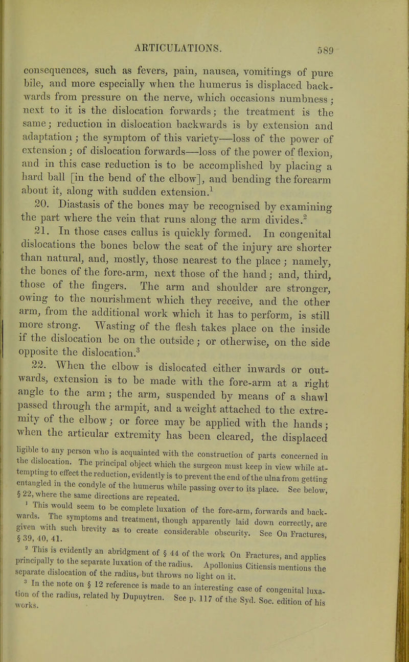 consequences, such as fevers, i^am, nausea, vomitings of pure bile, and more especially when the humerus is displaced hack- wards from pressure on the nerve, which occasions numbness; next to it is the dislocation forwards; the treatment is the same; reduction in dislocation backwards is by extension and adaptation ; the symptom of this variety—loss of the power of extension; of dislocation forwards—loss of the power of flexion, and in this case reduction is to be accomplished by placing a hard ball [in the bend of the elbow], and bending the forearm about it, along with sudden extension.^ 20. Diastasis of the bones may be recognised by examining the part where the vein that runs along the arm divides. 21. In those cases callus is quickly formed. In congenital dislocations the bones below the seat of the injury are shorter than natural, and, mostly, those nearest to the place; namely, the bones of the fore-arm, next those of the hand; and, third, those of the fingers. The arm and shoulder are stronger, owmg to the nourishment which they receive, and the other arm, from the additional work which it has to perform, is still more strong. Wasting of the flesh takes place on the inside if the dislocation be on the outside; or otherwise, on the side opposite the dislocation.^ 22. When the elbow is dislocated either inwards or out- wards, extension is to be made with the fore-arm at a right angle to the arm ; the arm, suspended by means of a shawl passed through the armpit, and a weight attached to the extre- mity of the elbow; or force may be applied with the hands; when the articular extremity has been cleared, the displaced ligible to any person who is acquainted with the construction of parts concerned in the dislocation. The principal object which the surgeon must keep in view while at- tempting to effect the reduction, evidently is to prevent the end of the ulna from getting t '''' P^^^^^S over to its place. See below, § 22, where the same directions are repeated. forwards and back- wards. The symptoms and treatment, though apparently laid down correctly, are gxven with^such brevity as to create considerable obscurity. See On FracLes! ; This is evidently an abridgment of § 44 of the work On Fractures, and applies principally to the separate luxation of the radius. Apollonius Citiensis mentiozS^th separate dislocation of the radius, but throws no light on it. In the note on § 12 reference is made to an interesting'case of coneeuitil Invn t>on^of the radius, related by Dupuytren. See p. 117 of the Syd. Soc eSon o^