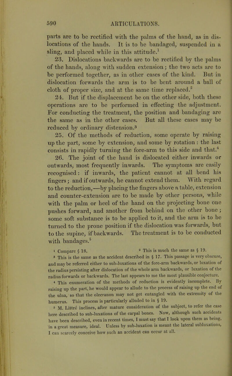 parts are to be rectified with the palms of the hand, as in dis- locations of the hands. It is to be bandaged, suspended in a sling, and placed while in this attitude.^ 23. Dislocations backwards are to be rectified by the palms of the hands, along with sudden extension; the two acts are to be performed together, as in other cases of the kind. But in dislocation forwards the arm is to be bent around a ball of cloth of proper size, and at the same time replaced.^ 24. But if the displacement be on the other side, both these operations are to be performed in eff'ecting the adjustment. For conducting the treatment, the position and bandaging are the same as in the other cases. But all these cases may be reduced by ordinary distension.^ 25. Of the methods of reduction, some operate by raising up the part, some by extension, and some by rotation : the last consists in rapidly turning the fore-arm to this side and that.* 26. The joint of the hand is dislocated either inwards or outwards, most frequently inwards. The symptoms are easily recognised: if inwards, the patient cannot at all bend his fingers; and if outwards, he cannot extend them. With regard to the reduction,—by placing the fingers above a table, extension and counter-extension are to be made by other persons, while with the palm or heel of the hand on the projecting bone one pushes forward, and another from behind on the other bone ; some soft substance is to be applied to it, and the arm is to be turned to the prone position if the dislocation was forwards, but to the supine, if backwards. The treatment is to be conducted with bandages.^ 1 Compare § 18. This is much the same as § 19. 3 This is the same as the accident descrihed in § 17. This passage is very obscure, and may be referred either to sub-luxations of the fore-arm backwards, or luxation of the radius persisting after dislocation of the whole arm backwards, or luxation of the radius forwards or backwards. The last appears to me the most plausible conjecture. This enumeration of the methods of reduction is evidently incomplete. By raising up the part, he would appear to allude to the process of raising up the end of the ulna, so that the olecranon may not get entangled with the extremity of the humerus. This process is particularly alluded to in § 19. 5 M. Littre inclines, after mature consideration of the subject, to refer the case here described to sub-luxations of the carpal bones. Now, although such accidents have been described, even in recent times, I must say that I look upon them as being, in a great measure, ideal. Unless by sub-luxation is meant the lateral subluxations, I can scarcely conceive how such an accident can occur at all.