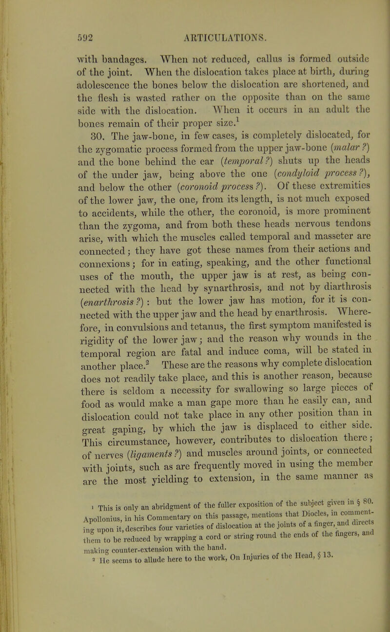 with bandages. When not reduced; callus is formed outside of the joint. When the dislocation takes place at birth, during adolescence the bones below the dislocation are shortened, and the flesh is wasted rather on the opposite than on the same side with the dislocation. When it occurs in an adult the bones remain of their proper size.^ 30. The jaw-bone, in few cases, is completely dislocated, for the zygomatic process formed from the upper jaw-bone {malar ?) and the bone behind the ear [temporal ?) shuts up the heads of the under jaw, being above the one [condyloid process ?), and below the other [coronoid process ?). Of these extremities of the lower jaw, the one, from its length, is not much exposed to accidents, while the other, the coronoid, is more prominent than the zygoma, and from both these heads nervous tendons arise, with which the muscles called temporal and masseter are connected; they have got these names from their actions and connexions; for in eating, speaking, and the other functional uses of the mouth, the upper jaw is at rest, as being con- nected with the head by synarthrosis, and not by diarthrosis [enarthrosis P) : but the lower jaw has motion, for it is con- nected with the upper jaw and the head by enarthrosis. Where- fore, in convulsions and tetanus, the first symptom manifested is rigidity of the lower jaw; and the reason why wounds in the temporal region are fatal and induce coma, will be stated in another place.^ These are the reasons why complete dislocation does not readily take place, and this is another reason, because there is seldom a necessity for swallowing so large pieces of food as would make a man gape more than he easily can, and dislocation could not take place in any other position than in great gaping, by which the jaw is displaced to either side. This circumstance, however, contributes to dislocation there; of nerves [ligaments.?) and muscles around joints, or connected with joints, such as are frequently moved in using the member are the most yielding to extension, in the same manner as 1 This is only an abridgment of the fuller exposition of the subject given in § 80. Apollonius, in his Commentary on this passage, mentions that Diodes, in emnmen - ing upon it, deseribes four varieties of dislocation at the joints of a ^^f^^^ them to be reduced by wrapping a cord or string round the ends of the fingers, and making counter-extension with the hand. ^ He seems to allude here to the work, On Injuries of the Head, § 16.