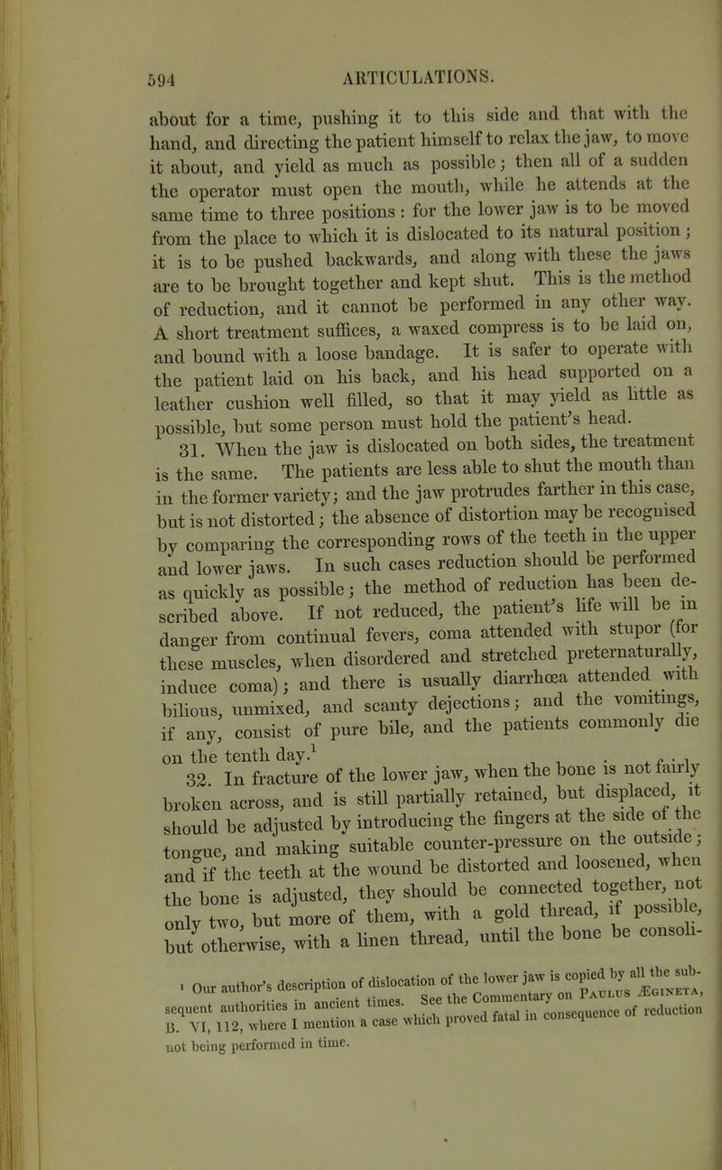 about for a time, pushing it to this side and that with the hand, and directing the patient himself to relax the jaw, to move it about, and yield as much as possible; then all of a sudden the operator must open the mouth, while he attends at the same time to three positions : for the lower jaw is to be moved from the place to which it is dislocated to its natural position; it is to be pushed backwards, and along with these the jaws are to be brought together and kept shut. This is the method of reduction, and it cannot be performed in any other way. A short treatment suffices, a waxed compress is to be laid on, and bound with a loose bandage. It is safer to operate with the patient laid on his back, and his head supported on a leather cushion well filled, so that it may yield as httle as possible, but some person must hold the patient's head. 31. When the jaw is dislocated on both sides, the treatment is the same. The patients are less able to shut the mouth than in the former variety; and the jaw protrudes farther in this case but is not distorted; the absence of distortion may be recognised by comparing the corresponding rows of the teeth in the upper and lower jaws. In such cases reduction should be performed as quickly as possible; the method of reduction has been de- scribed above. If not reduced, the patient's life will be m danger from continual fevers, coma attended with stupor for these muscles, when disordered and stretched preternaturally induce coma); and there is usually diarrhoea attended with bihous, unmixed, and scanty dejections; and the vomitings, if any, consist of pure bile, and the patients commonly die on the tenth day.^ , .n-i 32 In fracture of the lower jaw, when the bone is not fairly broken across, and is still partially retained, but displaced it should be adjusted by introducing the fingers at the side of the tongue, and making suitable counter-pressure on the outside ; and if the teeth at the wound be distorted and oosened, when the bone is adjusted, they should be — only two, but more of them, with a gold thread, if possib e, but otIe;wise, with a linen thread, until the bone be consoh- 1 n.r nnthor's description of dislocation of the lower jaw is copied by all the sub- not being performed in time.