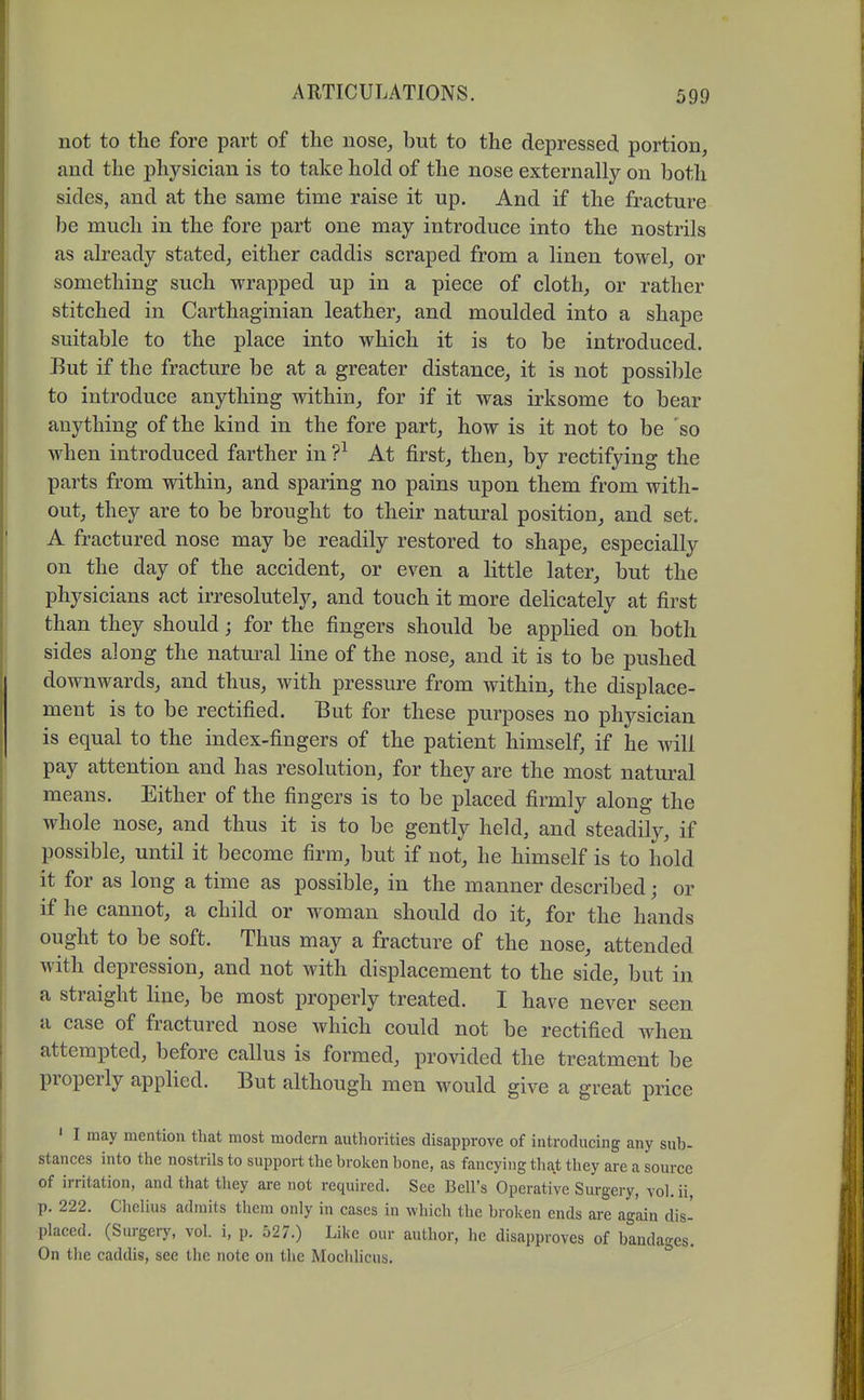 not to the fore part of the nose, but to the depressed portion, and the physician is to take hold of the nose externally on both sides, and at the same time raise it up. And if the fracture be much in the fore part one may introduce into the nostrils as already stated, either caddis scraped from a linen towel, or something such wrapped up in a piece of cloth, or rather stitched in Carthaginian leather, and moulded into a shape suitable to the place into which it is to be introduced. But if the fracture be at a greater distance, it is not possible to introduce anything within, for if it was irksome to bear anything of the kind in the fore part, how is it not to be 'so when introduced farther in ?^ At first, then, by rectifying the parts from within, and sparing no pains upon them from with- out, they are to be brought to their natural position, and set. A fractured nose may be readily restored to shape, especially on the day of the accident, or even a little later, but the physicians act irresolutely, and touch it more delicately at first than they should; for the fingers should be appHed on both sides along the natural line of the nose, and it is to be pushed downwards, and thus, with pressure from within, the displace- ment is to be rectified. But for these purposes no physician is equal to the index-fingers of the patient himself, if he will pay attention and has resolution, for they are the most natural means. Either of the fingers is to be placed firmly along the whole nose, and thus it is to be gently held, and steadily, if possible, until it become firm, but if not, he himself is to hold it for as long a time as possible, in the manner described; or if he cannot, a child or woman should do it, for the hands ought to be soft. Thus may a fracture of the nose, attended with depression, and not with displacement to the side, but in a straight line, be most properly treated. I have never seen a case of fractured nose which could not be rectified when attempted, before callus is formed, provided the treatment be properly applied. But although men would give a great price ' I may mention that most modern authorities disapprove of introducing any sub- stances into the nostrils to support the broken bone, as fancying that they are a source of irritation, and that they are not required. See Bell's Operative Surgery, vol. ii, p. 222. Cliclius admits them only in cases in which the broken ends are again dis- placed. (Surgery, vol. i, p. 527.) Like our author, he disapproves of bandages. On the caddis, see the note on the Mochlicus. °