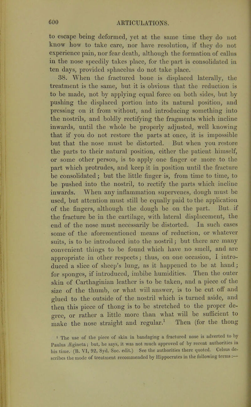 to escape being deformed, yet at the same time they do not know how to take care, nor have resohition, if they do not experience pain, nor fear death, although the formation of caUus in the nose speedily takes place, for the part is consolidated in ten days, provided sphacelus do not take place. 38. When the fractured bone is displaced laterally, the treatment is the same, but it is obvious that the reduction is to be made, not by applying equal force on both sides, but by pushing the displaced portion into its natural position, and pressing on it from without, and introducing something into the nostrils, and boldly rectifying the fragments which incline inwards, until the whole be properly adjusted, well knowing that if you do not restore the parts at once, it is impossible but that the nose must be distorted. But when you restore the parts to their natural position, either the patient himself, or some other person, is to apply one finger or more to the part which protrudes, and keep it in position until the fracture be consolidated; but the little finger is, from time to time, to be pushed into the nostril, to rectify the parts which incline inwards. When any inflammation supervenes, dough must be used, but attention must still be equally paid to the application of the fingers, although the dough be on the part. But if the fracture be in the cartilage, with lateral displacement, the end of the nose must necessarily be distorted. In such cases some of the aforementioned means of reduction, or whatever suits, is to be introduced into the nostril; but there are many convenient things to be found which have no smell, and are appropriate in other respects; thus, on one occasion, I intro- duced a slice of sheep^s lung, as it happened to be at hand; for sponges, if introduced, imbibe humidities. Then the outer skin of Carthaginian leather is to be taken, and a piece of the size of the thumb, or what will answer, is to be cut off' and glued to the outside of the nostril which is turned aside, and then this piece of thong is to be stretched to the proper de- gree, or rather a little more than what will be sufficient to make the nose straight and regular.^ Then (for the thong ' The use of the piece of skin in bandaging a fractured nose is adverted to by Paulas ^gineta; but, he says, it was not much approved of by recent authorities in his time. (B. VI, 92, Syd. Soc. edit.) See the authorities there quoted. Celsus de- scribes tlie mode of treatment recommended by Hippocrates in the foUowuig terms:—