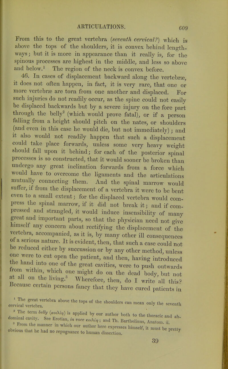 From this to the great vertebra {seventh cervical?) which is above the tops of the shoulders_, it is convex behind length- ways ; but it is more in appearance than it really is, for the spinous processes are highest in the middle, and less so above and below. ^ The region of the neck is convex before. 46. In cases of displacement backward along the Vertebrse it does not often happen, in fact, it is very rare, that one or more vertebrae are torn from one another and displaced. For such injuries do not readily occur, as the spine could not easily be displaced backwards but by a severe injury on the fore part through the bell/ (which would prove fatal), or if a person falling from a height should pitch on the nates, or shoulders (and even in this case he would die, but not immediately); and it also would not readily happen that such a displacement could take place forwards, unless some very heavy weight should fall upon it behind; for each of the posterior spinal processes is so constructed, that it would sooner be broken than undergo any great inclination forwards from a force which would have to overcome the ligaments and the articulations mutually connecting them. And the spinal marrow would suflPer, if from the displacement of a vertebra it were to be bent even to a small extent; for the displaced vertebra would com- press the spinal marrow, if it did not break it; and if com- pressed and strangled, it would induce insensibility of many great aud important parts, so that the physician need not give himself any concern about rectifying the displacement of the vertebra, accompanied, as it is, by many other ill consequences ot a serious nature. It is evident, then, that such a case could not be reduced either by succussion or by any other method, unless one were to cut open the patient, and then, having introduced the banc mto one of the great cavities, were to push outwards from withm which one might do on the dead body, but not at all on the livmg.^ Wherefore, then, do I write all this^ iiecause certain persons fancy that they have cured patients in ceZl^eTbVr'^^ ^'^ '''' ''-'''-^ seventh The term Ml, (.od/,) is applied by our author both to the thoraeic and ab dornxnal cav.ty. See Erotian, in voce .o.Xi, ; and Th. Bartholinus, Anaton. ii From the manner in which onr author here expresses himself, it must be pretfv obvious that he had no repugnance to human dissection. ^ 39