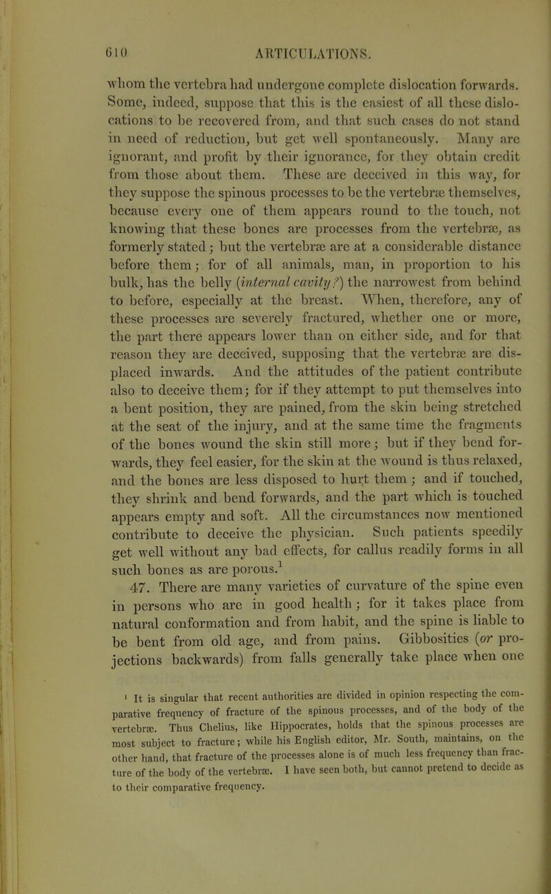 whom the vertebra had undergone complete dislocation forwards. Some, indeed, suppose that this is the easiest of all these dislo- cations to be recovered from, and that such cases do not stand in need of reduction, but get well spontaneously. Many arc ignorant, and profit by their ignorance, for they obtain credit from those about them. These are deceived in this way, for they suppose the spinous processes to be the vertebra; themselves, because every one of them appears round to the touch, not knowing that these bones are processes from the vertebrae, as formerly stated; but the vertebrae are at a considerable distance before them; for of all animals, man, in proportion to his bulk, has the belly {internal cavity 1') the narrowest from behind to before, especially at the breast. When, therefore, any of these processes are severely fractured, whether one or more, the part there appears lower than on either side, and for that reason they are deceived, supposing that the vertebrae are dis- placed inwards. And the attitudes of the patient contribute also to deceive them; for if they attempt to put themselves into a bent position, they are pained, from the skin being stretched at the seat of the injury, and at the same time the fragments of the bones wound the skin still more; but if they bend for- wards, they feel easier, for the skin at the wound is thus relaxed, and the bones are less disposed to hurt them ; and if touched, they shrink and beud forwards, and the part which is touched appears empty and soft. All the circumstances now mentioned contribute to deceive the physician. Such patients speedily get well without any bad efi'ects, for callus readily forms in all such bones as are porous.^ 47. There are many varieties of curvature of the spine even in persons who are in good health ; for it takes place from natural conformation and from habit, and the spine is hable to be bent from old age, and from pains. Gibbosities (or pro- jections backwards) from falls generally take place when one ' It is singular that recent authorities are divided in opinion respecting the com- parative frequency of fracture of the spinous processes, and of the body of the vertebrte. Thus Chelius, like Hippocrates, holds that the spinous processes are most subject to fracture; while his English editor, Mr. South, maintains, on tlie other hand, that fracture of the processes alone is of much less frequency than frac- ture of the body of the vertebriE. I have seen both, but cannot pretend to decide as to their comparative frequency.