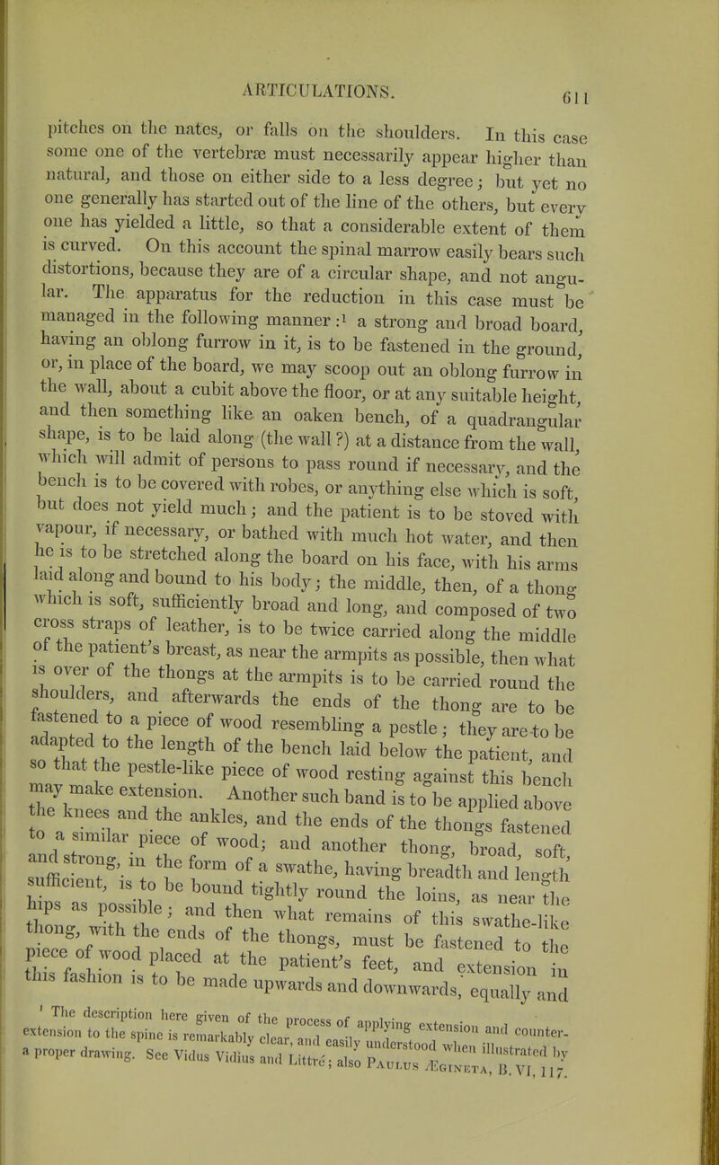 pitches on the nates, or falls on the shoulders. In this case some one of the vertebrae must necessarily appear higher than natural, and those on either side to a less degree; but yet no one generally has started out of the line of the others, but every one has yielded a little, so that a considerable extent of them is curved. On this account the spinal marrow easily bears such distortions, because they are of a circular shape, and not angu- lar. The apparatus for the reduction in this case must be managed in the following manner :i a strong and broad board, having an oblong furrow in it, is to be fastened in the ground,' or, in place of the board, we may scoop out an oblong furrow in the wall, about a cubit above the floor, or at any suitable heio-ht and then something Hke, an oaken bench, of a quadrangular shape, is to be laid along (the wall ?) at a distance from the wall which will admit of persons to pass round if necessary, and the bench IS to be covered with robes, or anything else which is soft but does not yield much; and the patient is to be stoved with vapour, if necessary, or bathed with much hot water, and then he IS to be stretched along the board on his face, with his arms laid along and bound to his body; the middle, then, of a thong which IS soft, sufficiently broad and long, and composed of two cross straps of leather, is to be twice carried along the middle ot the patient's breast, as near the armpits as possible, then what IS over of the thongs at the armpits is to be carried round the shoulders and afterwards the ends of the thong are to be tastened to a piece of wood resembhng a pestle ; they are to be adapted to the length of the bench laik below the paLnt and It ma fe?r f ^^^'^^ bench may make extension. Another such band is to be applied above he knees and the ankles, and the ends of the thongs fastened :jzi'\itef^^^^^^^''''''''''''' ^^^^^^ suffic ent is t. h f ' 7^'^'^ ^^^^^ length sulhcient, IS to be bound tightly round the loins, as near the hips as possible; and then what remains of thi swathe-l e wVwo ^^^^^^^ ^-^ b^ f^^stened t piece of wood placed at the patients feet, and extension in this fashion .s to be made upwards and downwards,' eq'lTand ^ prop..... jsee v.:r^rr^--