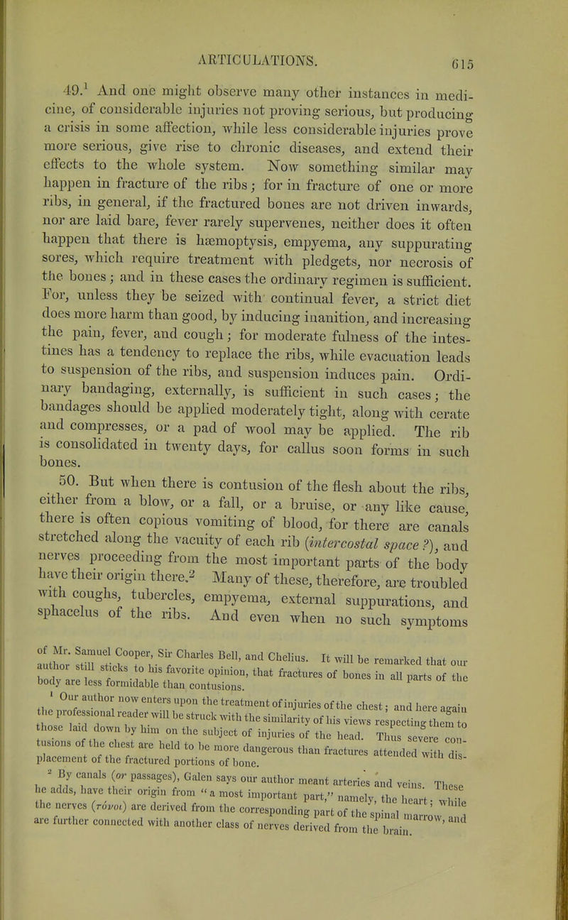 49. ^ And one might observe many other instances in medi- cine, of considerable injuries not proving serious, but producino- a crisis in some affection, while less considerable injuries prove more serious, give rise to chronic diseases, and extend their effects to the whole system. Now something similar may happen in fracture of the ribs; for in fracture of one or more ribs, in general, if the fractured bones are not driven inwards, nor are laid bare, fever rarely supervenes, neither does it often happen that there is haemoptysis, empyema, any suppurating sores, which require treatment with pledgets, nor necrosis of the bones; and in these cases the ordinary regimen is sufficient. For, unless they be seized with continual fever, a strict diet does more harm than good, by inducing inanition, and increasing the pain, fever, and cough; for moderate fulness of the intes- tines has a tendency to replace the ribs, while evacuation leads to suspension of the ribs, and suspension induces pain. Ordi- nary bandaging, externally, is sufficient in such cases; the bandages should be applied moderately tight, along with cerate and compresses, or a pad of wool may be applied. The rib IS consolidated in twenty days, for callus soon forms in such bones. 50. But when there is contusion of the flesh about the ribs either from a blow, or a fall, or a bruise, or any like cause' there is often copious vomiting of blood, for there are canals stretched along the vacuity of each rib {intercostal space?), and nerves proceeding from the most important parts of the body have their origin there.^ Many of these, therefore, are troubled with coughs, tubercles, empyema, external suppurations, and sphacelus of the ribs. And even when no such symptoms stinTt>?r V that our author St 11 sticks to his favorite opinion, that fractures of bones in aU parts of the body are less formidable than contusions. ^ • Our author now enters upon the treatment of injuries of the chest; and here a.ain the professional reader will be struck with the similarity of his views re pectiit hem o hose laid down by him on the subject of injuries of the head. Thus s ve eTo tusions of the chest are held to be more dangerous than fractures attended w h d placement of the fractured portions of bone. ; f y (- P^s^ages), Galen says om- author meant arteries and veins. These 1 e adds, have thc.r ong.n from a most important part, namely the helrt - .1 i the nerves {rovoc) are derived from the corresponding part of Z, ' are further connected with another class of neL Sr^fl'^.r^^ir^-^^''