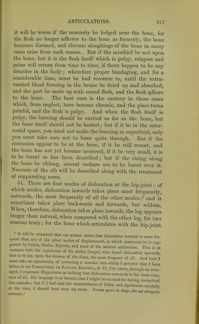 it will be worse if the mucosity be lodged near the bone, for the flesh no longer adheres to the bone as formerly, the bone becomes diseased, and chronic sloughings of the bone in many cases arise from such causes. But if the mischief be not upon the bone, but it is the flesh itself which is pulpy, relapses and pains will return from time to time, if there happen to be any disorder in the body; wherefore proper bandaging, and for a considerable time, must be had recourse to, until the extra- vasated blood forming in the bruise be dried up and absorbed, and the part be made up with sound flesh, and the flesh adhere to the bone. The best cure is the cautery in those cases which, from neglect, have become chronic, and the place turns painful, and the flesh is pulpy. And when the flesh itself is pulpy, the burning should be carried as far as the bone, but the bone itself should not be heated; but if it be in the inter- costal space, you need not make the burning so superficial, only you must take care not to burn quite through. But if the contusion appear to be at the bone, if it be still recent, and the bone has not yet become necrosed, if it be very small, it is to be burnt as has been described; but if the rising along the bone be oblong, several eschars are to be burnt over it. Necrosis of the rib will be described along with the treatment of suppurating sores. 51. There are four modes of dislocation at the hip-joint : of which modes, dislocation inwards takes place most frequently, outwards, the most frequently of all the other modes and it sometimes takes place backwards and forwards, but'seldom. When, therefore, dislocation takes place inwards, the leg appears longer than natural, when compared with the other leg, for two reasons truly; for the bone which articulates with the hip-joint ' It will be remarked that our author states that dislocation inwards is more fre- quent than any of the other modes of displacement, in which statement he is sup. ported by Celsus, Paulus iEgineta, and most of the ancient authorities. This is at variance with the experience of Sir Astley Cooper, who found dislocation upraards, that 18 to say, upon the dorsum of the iUum, the most frequent of all. And here I must take an opportunity of correcting a mistake into which I perceive that I have fallen, m my Commentary on Paulus JSgineta, B. VI, 118, where, through an over sight, I represent Hippocrates as holding that dislocation outwards is the most com men of all. Ihs language is so laconic, that I might be excused for having committed this mistake; but if I had read the commentaries of Galen and Apollonius carefully at the time, I should have seen my error. Veram opere in loncjo fas est obrevere somnum! ^