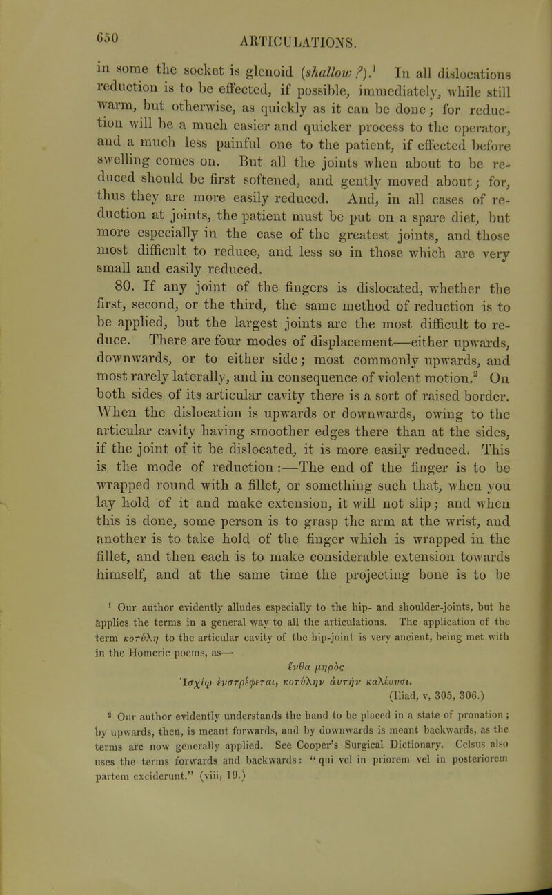 G50 m some the socket is glenoid {shallow i')} In all dislocations reduction is to be effected, if possible, immediately, while still warm, but otherwise, as quickly as it can be done; for reduc- tion will be a much easier and quicker process to the operator, and a much less painful one to the patient, if effected before swelling comes on. But all the joints when about to be re- duced should be first softened, and gently moved about; for, thus they are more easily reduced. And, in all cases of re- duction at joints, the patient must be put on a spare diet, but more especially in the case of the greatest joints, and those most difficult to reduce, and less so in those which are very small and easily reduced. 80. If any joint of the fingers is dislocated, whether the first, second, or the third, the same method of reduction is to be applied, but the largest joints are the most difficult to re- duce. There are four modes of displacement—either upwards, downwards, or to either side; most commonly upwards, and most rarely laterally, and in consequence of violent motion.^ On both sides of its articular cavity there is a sort of raised border. When the dislocation is upwards or downwards, owing to the articular cavity having smoother edges there than at the sides, if the joint of it be dislocated, it is more easily reduced. This is the mode of reduction :—The end of the finger is to be wrapped round with a fillet, or something such that, Avhen you lay hold of it and make extension, it will not slip; and when this is done, some person is to grasp the arm at the wrist, and another is to take hold of the finger which is wrapped in the fillet, and then each is to make considerable extension towards himself, and at the same time the projecting bone is to be ' Our author evidently alludes especially to the hip- and shoulder-joints, but he applies the terms in a general way to all the articulations. The application of the term kotuX?/ to the articular cavity of the hip-joint is very ancient, being met with in the Homeric poems, as—• tv9a jiripoQ 'Iffx^V ^viTTpeiptTai, KOTv\i]v avrijv Ka\suv(n. (Iliad, V, 305, 306.) ^ Our author evidently understands the hand to be placed in a state of pronation ; hy upwards, then, is meant forwards, and by downwards is meant backwards, as the terms are now generally applied. See Cooper's Surgical Dictionary. Celsus also uses the terms forwards and backwards:  qui vel in priorem vel in posteriorcm partem exciderunt. (viiij 19.)