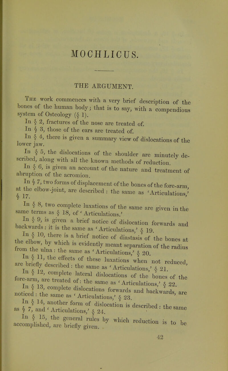 MOCHLICUS. THE ARGUMENT. The work commences with a very brief description of the bones of the human body; that is to say, with a compendious system of Osteology (§ 1), In § 2, fractures of the nose are treated of. In § 3, those of the ears are treated of. In § 4, there is given a summary view of dislocations of the lower jaw. In § 5, the dislocations of the shoulder are minutely de- scribed, along with all the known methods of reduction In § 6, IS given an account of the nature and treatment of abruption of the acromion. In § 7 two forms of displacement of the bones of the fore-arm at the elbow-joint, are described : the same as 'Articulations/' In § 8, two complete luxations of the same are given in the same terms as § 18, of' Articulations.' In § 9, is given a brief notice of dislocation forwards and backwards: it is the same as 'Articulations/ § 19 fi, ii! ^ V^''? ^ ^''^ ^^^^^^ «f ^i^^tasis of the bones at irom the ulna: the same as ' Articulations/ § 20 In § 11 the effects of these luxations when not reduced are briefly described: the same as 'Articulations/ In § 12, complete lateral dislocations of the bones' of the fore arm are treated of: the same as 'Articulations,^ 22 In § 13 complete dislocations forwards and bad wards' are noticed : the same as ' Articulations,' § 23 ^re In § 14 another form of dislocation is described • the simP as § 7, and' Articulations,' § 24. ■ ' ^ nJ f?'^^ ^^i^h reduction is to be accomphshed, are briefly given. ^ 42