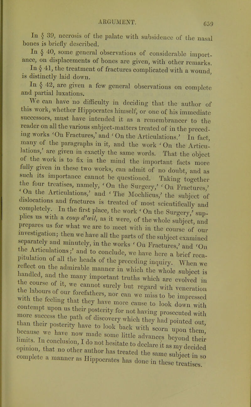 In § 39, necrosis of tlie palate with subsidence of the nasal bones is briefly described. In § 40, some general observations of considerable import- ance, on displacements of bones are given, with other remarks. In § 41, the treatment of fractures compHcated with a wound, is distinctly laid down. In § 42, are given a few general observations on complete and partial luxations. We can have no difficulty in deciding that the author of this work, whether Hippocrates himself, or one of his immediate successors, must have intended it as a remembrancer to the reader on all the various subject-matters treated of in the preced- ing works 'On Fractures,' and ' On the Articulations/ In fact, many of the paragraphs in it, and the work 'On the Articu- lations,' are given in exactly the same words. That the object of the work is to fix in the mind the important facts more tuily given m these two works, can admit of no doubt, and as such Its importance cannot be questioned. Taking together the four treatises, namely, < On the Surgery,' ' On Fractures,' On the Articulations,' and ' The Mochlicus,' the subject of dislocations and fractures is treated of most scientifically and completely. In the first place, the work ' On the Surgery ' sup- phes us with a coup d'ml, as it were, of the whole subject, and prepares us for what we are to meet with in the course of our investigation; then we have all the parts of the subject examined separately and minutely, in the works ' On Fractures/ and 'On the Articulations/ and to conclude, we have here a brief reca- handtr '^,\f ^-^^l^^^-^^^^er in which the whole subject is the coutr^^ ^^ ^P^^^^^^* -hieh are evolved m h labou s of 1 'rr' ''^ ^'^^^'-^^'^ —tion the labours of our forefathers, nor can we miss to be impressed with the feeling that they have more cause to look down w h contempt upon us their posterity for not having prosecuted w h more success the path of discovery which they\L pZfed ou than their posterity have to look back with Lorn them because we have now made some little advances beCd 1^ limits. In conclusion, I do not hesitate to declare! as mvl opinion, that no other author has treated tl e !l Ze^^ complete a manner as Hippocrates has done in