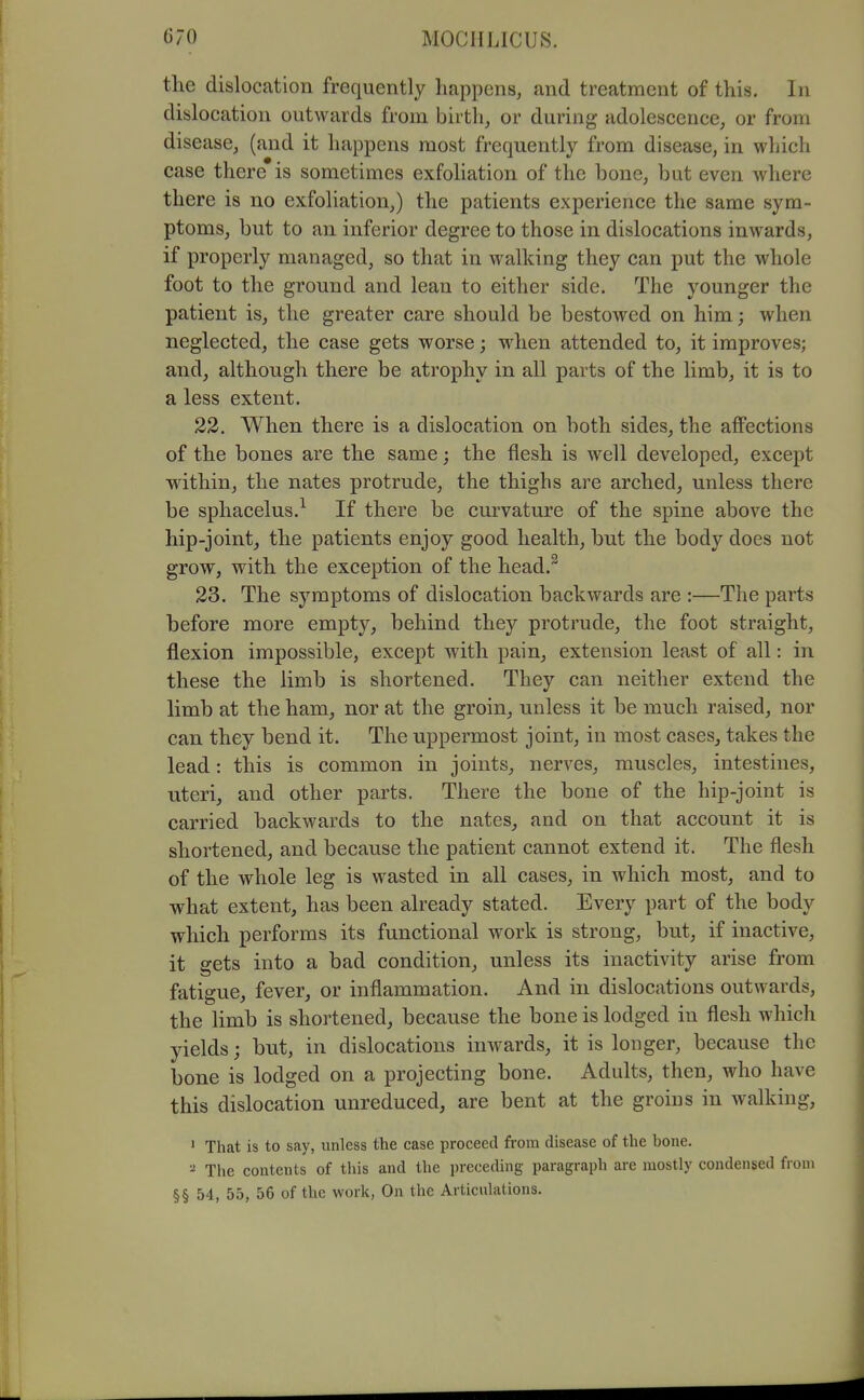 the dislocation frequently happens, and treatment of this. In dislocation outwards from birth, or during adolescence, or from disease, (and it happens most frequently from disease, in which case there is sometimes exfoliation of the bone, but even where there is no exfoliation,) the patients experience the same sym- ptoms, but to an inferior degree to those in dislocations inwards, if properly managed, so that in walking they can put the whole foot to the ground and lean to either side. The younger the patient is, the greater care should be bestowed on him; when neglected, the case gets worse; wdien attended to, it improves; and, although there be atrophy in all parts of the limb, it is to a less extent. 33, When there is a dislocation on both sides, the affections of the bones are the same; the flesh is well developed, except within, the nates protrude, the thighs are arched, unless there be sphacelus.^ If there be curvature of the spine above the hip-joint, the patients enjoy good health, but the body does not grow, with the exception of the head.^ 23. The symptoms of dislocation backwards are :—The parts before more empty, behind they protrude, the foot straight, flexion impossible, except with pain, extension least of all: in these the limb is shortened. They can neither extend the limb at the ham, nor at the groin, unless it be much raised, nor can they bend it. The uppermost joint, in most cases, takes the lead: this is common in joints, nerves, muscles, intestines, uteri, and other parts. There the bone of the hip-joint is carried backwards to the nates, and on that account it is shortened, and because the patient cannot extend it. The flesh of the whole leg is wasted in all cases, in which most, and to what extent, has been already stated. Every part of the body which performs its functional work is strong, but, if inactive, it gets into a bad condition, unless its inactivity arise from fatigue, fever, or inflammation. And in dislocations outwards, the limb is shortened, because the bone is lodged in flesh which yields; but, in dislocations inwards, it is longer, because the bone is lodged on a projecting bone. Adults, then, who have this dislocation unreduced, are bent at the groins in walking, ' That is to say, unless the case proceed from disease of the bone. The contents of this and the preceding paragraph are mostly condensed from §§ 54, 55, 56 of the work, On the Articulations.