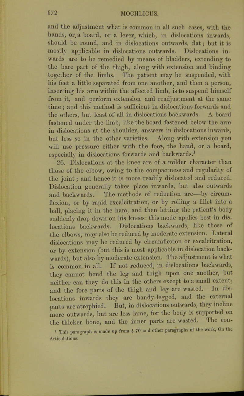 and the adjustment what is common in all such cases, with the hands, or. a board, or a lever, which, in dislocations inwards, should be round, and in dislocations outwards, flat; but it is mostly applicable in dislocations outwards. Dislocations in- wards are to be remedied by means of bladders, extending to the bare part of the thigh, along with extension and binding together of the limbs. The patient may be suspended, with his feet a little separated from one another, and then a person, inserting his arm within the affected limb, is to suspend himself from it, and perform extension and readjustment at the same time; and this method is sufficient in dislocations forwards and the others, but least of all in dislocations backwards. A board fastened under the limb, like the board fastened below the arm in dislocations at the shoulder, answers in dislocations inwards, but less so in the other varieties. Along with extension you will use pressure either with the foo^, the hand, or a board, especially in dislocations forwards and backwards.^ 26. Dislocations at the knee are of a milder character than those of the elbow, owing to the compactness and regularity of the joint; and hence it is more readily dislocated and reduced. Dislocation generally takes place inwards, but also outwards and backwards. The methods of reduction are—by circum- flexion, or by rapid excalcitration, or by rolling a fillet into a ball, placing it in the ham, and then letting the patient's body suddenly drop down on his knees: this mode appHes best in dis- locations backwards. Dislocations backwards, Hke those of the elbows, may also be reduced by moderate extension. Lateral dislocations may be reduced by circumflexion or excalcitration, or by extension (but this is most appHcable in dislocation back- wards), but also by moderate extension. The adjustment is what is common in all. If not reduced, in dislocations backwards, they cannot bend the leg and thigh upon one another, but neither can they do this in the others except to a small extent; and the fore parts of the thigh and leg are wasted. In dis- locations inwards they are bandy-legged, and the external parts are atrophied. But, in dislocations outwards, they incline more outwards, but are less lame, for the body is supported on the thicker bone, and the inner parts are wasted. The con- 1 This paragraph is made up from § 70 and other paragraphs of the work, On tlie Articulations.