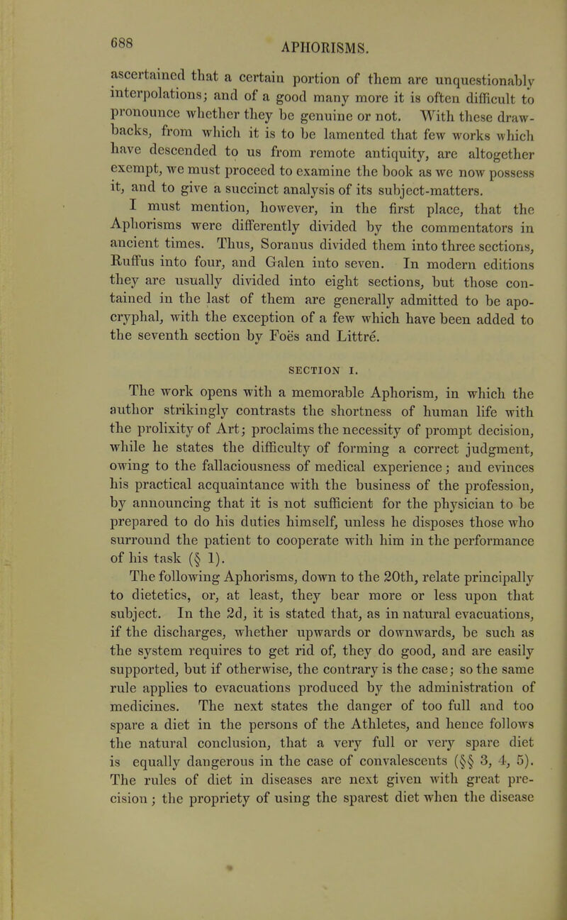 ascertained that a certain portion of tliem are unquestionably interpolations; and of a good many more it is often difficult to pronounce whether they be genuine or not. With these draw- backs, from which it is to be lamented that few works whicli have descended to us from remote antiquity, are altogether exempt, we must proceed to examine the book as we now possess it, and to give a succinct analysis of its subject-matters. I must mention, however, in the first place, that the Aphorisms were differently divided by the commentators in ancient times. Thus, Soranus divided them into three sections, Ruffus into four, and Galen into seven. In modern editions they are usually divided into eight sections, but those con- tained in the last of them are generally admitted to be apo- cryphal, with the exception of a few which have been added to the seventh section bv Foes and Littre. SECTION I. The work opens with a memorable Aphorism, in which the author strikingly contrasts the shortness of human life with the prolixity of Art; proclaims the necessity of prompt decision, while he states the difficulty of forming a correct judgment, owing to the fallaciousness of medical experience; and evinces his practical acquaintance with the business of the profession, by announcing that it is not sufficient for the physician to be prepared to do his duties himself, unless he disposes those who surround the patient to cooperate with him in the performance of his task (§ 1). The following Aphorisms, down to the 20th, relate principally to dietetics, or, at least, they bear more or less upon that subject. In the 2d, it is stated that, as in natural evacuations, if the discharges, whether upwards or downwards, be such as the system requires to get rid of, they do good, and are easily supported, but if otherwise, the contrary is the case; so the same rule applies to evacuations produced by the administration of medicines. The next states the danger of too full and too spare a diet in the persons of the Athletes, and hence follows the natural conclusion, that a very full or very spare diet is equally dangerous in the case of convalescents (§§ 3, 4, 5). The rules of diet in diseases are next given with great pre- cision ; the propriety of using the sparest diet when the disease