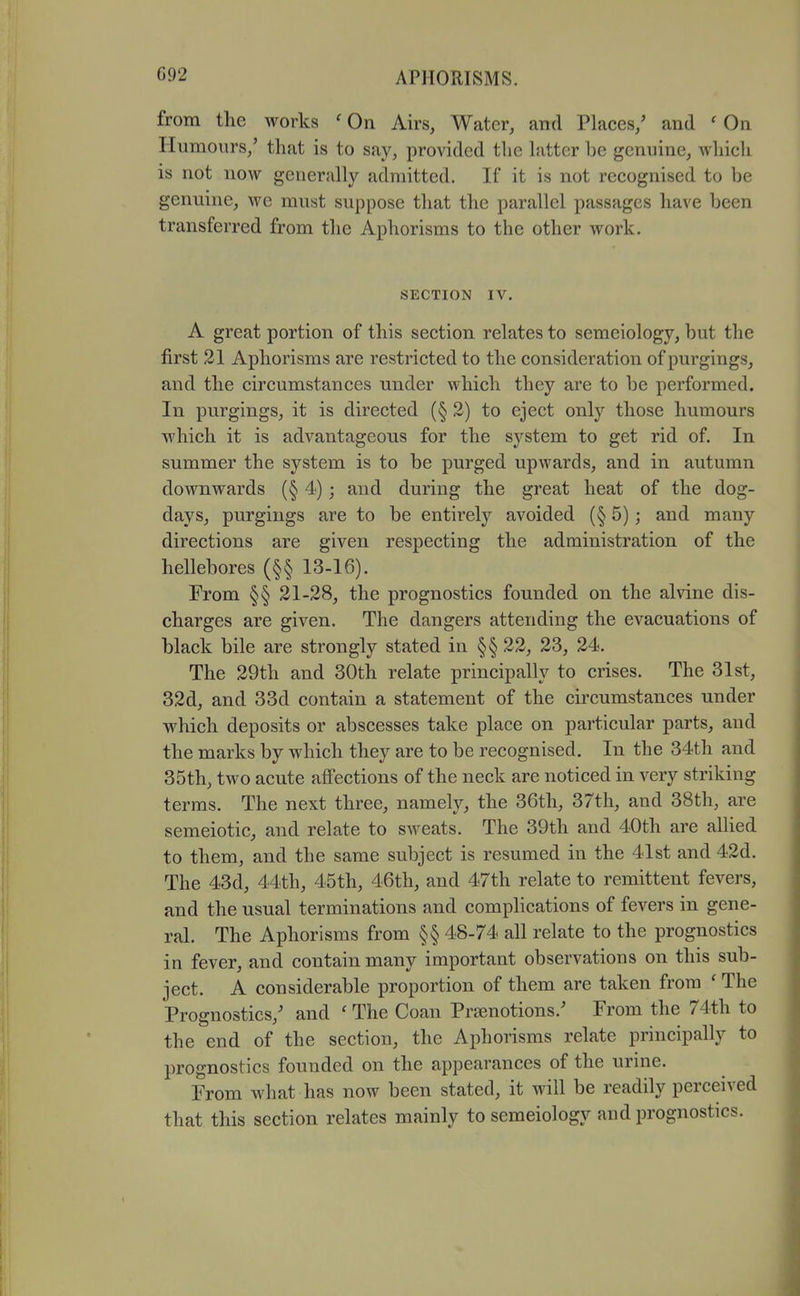 from the works ' On Airs, Water, and Places,' and ' On Humours,' that is to say, provided the latter be genuine, which is not now generally admitted. If it is not recognised to be genuine, we must suppose that the parallel passages have been transferred from the Aphorisms to the other work. SECTION IV. A great portion of this section relates to semeiology, but the first 21 Aphorisms are restricted to the consideration ofpurgings, and the circumstances under which they are to be performed. In purgings, it is directed (§2) to eject only those humours which it is advantageous for the system to get rid of. In summer the system is to be purged upwards, and in autumn downwards (§ 4); and during the great heat of the dog- days, purgings are to be entirely avoided (§ 5); and many directions are given respecting the administration of the hellebores (§§ 13-16). From §§ 21-28, the prognostics founded on the alvine dis- charges are given. The dangers attending the evacuations of black bile are strongly stated in §§ 22, 23, 24. The 29th and 30th relate principally to crises. The 31st, 32d, and 33d contain a statement of the circumstances under which deposits or abscesses take place on particular parts, and the marks by which they are to be recognised. In the 34th and 35th, two acute affections of the neck are noticed in very striking terms. The next three, namely, the 36th, 37th, and 38th, are semeiotic, and relate to sweats. The 39th and 40th are allied to them, and the same subject is resumed in the 41st and 42d. The 43d, 44th, 45th, 46th, and 47th relate to remittent fevers, and the usual terminations and complications of fevers in gene- ral. The Aphorisms from §§ 48-74 all relate to the prognostics in fever, and contain many important observations on this sub- ject. A considerable proportion of them are taken from ' The Prognostics,' and ' The Coan Praenotions.' From the 74th to the end of the section, the Aphorisms relate principally to prognostics founded on the appearances of the urine. From what has now been stated, it will be readily perceived that this section relates mainly to semeiology and prognostics.