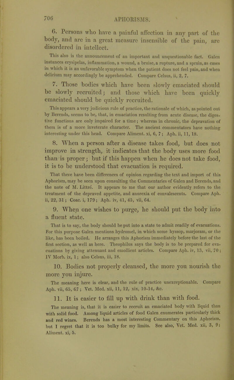 6. Persons who have a painful affection in any part of the body, and arc in a great measure insensible of the pain, are disordered in intellect. This also is the announcement of an important and unquestionahle fact. Galen instances erysipelas, inflammation, a wound, a bruise, a rupture, and a sprain, as cases in which it is an unfavorable symptom when the patient does not feel pain, and when delirium may accordingly be apprehended. Compare Celsus, ii, 2, 7. 7. Those bodies which have been slowly emaciated should be slowly recruited; and those w^hich have been quickly emaciated should be quickly recruited. This appears a very judicious rule of practice, the rationale of which, as pointed out by Bcrends, seems to be, that, in emaciation resulting from acute disease, the diges- tive functions are only impaired for a time; whereas in chronic, the depravation of them is of a more inveterate character. The ancient commentators have nothing interesting under this head. Compare Aliment, xi, 6, 7; Aph. ii, 11, 18. 8. When a person after a disease takes food, but does not improve in strength, it indicates that the body uses more food than is proper; but if this happen when he does not take food, it is to be understood that evacuation is required. That there have been diflFerences of opinion regarding the text and import of this Aphorism, may be seen upon consulting the Commentaries of Galen and Berends, and the note of M. Littre. It appears to me that oirr author evidently refers to the treatment of the depraved appetite, and anorexia of convalescents. Compare Aph. ii, 22, 31; Coac. i, 179 ; Aph. iv, 41, 45, vii, 64. 9. When one wishes to purge, he should put the body into a fluent state. That is to say, the body should be put into a state to admit readily of evacuations. For this purpose Galen mentions hydromel, in which some hyssop, marjoram, or the like, has been boiled. He arranges this Aphorism immediately before the last of the first section, as well as here. Theophilus says the body is to be prepared for eva- cuations by giving attenuant and emollient articles. Compare Aph. iv, 13, vii, 70 ; IV Morb. ix, 1; also Celsus, iii, 18. 10. Bodies not properly cleansed, the more you nourish the more you injure. The meaning here is clear, and the rule of practice unexceptionable. Compare Aph. vii, 65, 67 ; Vet. Med. xii, 11, 12, xix, 10-14, &c. 11. It is easier to fill up with drink than with food. The meaning is, that it is easier to recruit an emaciated body with liquid than with solid food. Among liquid articles of food Galen enumerates particularly thick and red wines. Berends has a most interesting Commentary on this Aphorism, but I regret that it is too bulky for my limits. See also, Vet. Med. xii, 3, 9; Aliment, xi, 5.