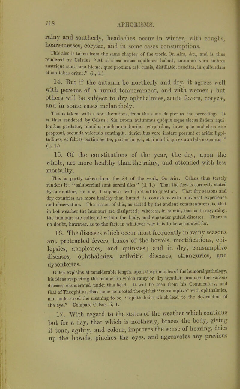 rainy and southerly, hcadaclics occur in winter, with coughs, hoarsenesses, coryzce, and in some cases consumptions. This also is taken from the same chapter of the work, On Airs, &c., and is thus rendered by Celsus: At si sicca acstas aqiiiloncs habuit, autumno vero imbres austrique sunt, tota hieme, quae proxima est, tussis, distillatio, raucitas, in quibusdara etiam tabes oritur. (ii, 1.) 14. But if the autumn be northerly and dry, it agrees well with persons of a humid temperament, and with women; but others will be subject to dry ophthalmies, acute fevers, coryzse, and in some cases melancholy. This is taken, with a few alterations, from the same chapter as the preceding. It is thus rendered by Celsus: Sin autem autumnus qubque ajque siccus iisdera aqui- lonibus perflatur, omnibus quidem moUioribus corporibus, inter qua; muUebria esse proposui, secunda valetudo contingit: durioribus vero instare possunt et aridse lippi- tudines, et febres partim acutae, partim longae, et ii morbi, qui ex atra bile nascuntur. (ii, 1.) 15. Of the constitutions of the year, the dry, upon the whole, are more healthy than the rainy, and attended with less mortality. This is partly taken from the §4 of the work. On Airs. Celsus thus tersely renders it:  saluberrimi sunt sereni dies. (ii, 1.) That the fact is correctly stated by our author, no one, I suppose, will pretend to question. That dry seasons and dry countries are more healthy than humid, is consistent with universal experience and observation. The reason of this, as stated by the ancient commentators, is, that iu hot weather the humours are dissipated; whereas, in humid, that is to say, rainy, the humours are collected within the body, and engender putrid diseases. There is no doubt, however, as to the fact, in whatever way it is to be accounted for. 16. The diseases which occur most frequently in rainy seasons are, protracted fevers, fluxes of the bowels, mortifications, epi- lepsies, apoplexies, and quinsies; and in dry, consumptive diseases, ophthalmies, arthritic diseases, stranguries, and dysenteries. Galen explains at considerable length, upon the principles of the humoral pathology, his ideas respecting the manner in which rainy or dry weather produce the various diseases enumerated under this head. It will be seen from his Commentary, and that of Theophilus, that some connected the epithet  consumptive with ophthalmies, and understood the meaning to be,  ophthalmies wluch lead to the destruction of the eye. Compare Celsus, ii, 1. 17. With regard to the states of the weather which continue but for a day, that which is northerly, braces the body, giving it tone, agility, and colour, improves the sense of hearing, dries up the bowels, pinches the eyes, and aggravates any previous