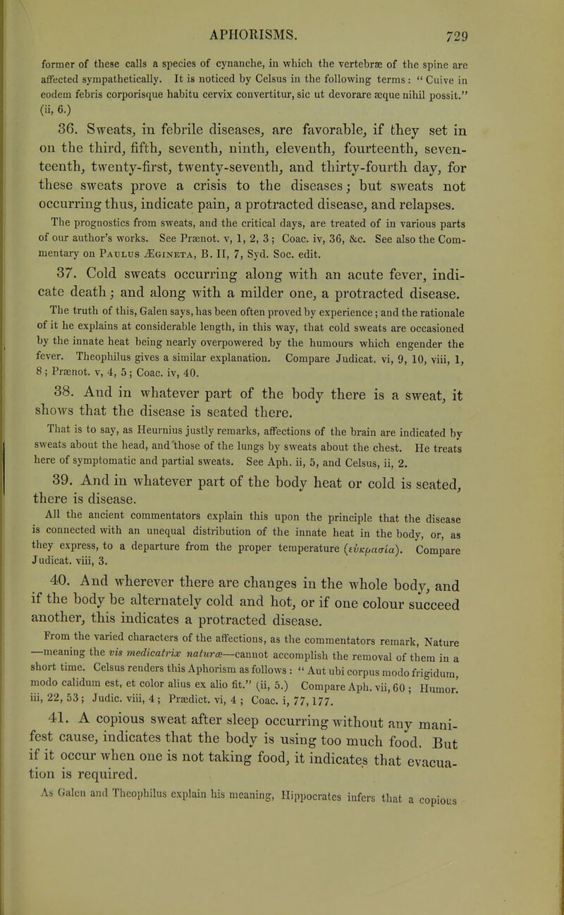 former of these calls a species of cynanche, in which the vertebrae of the spine are affected sympathetically. It is noticed by Celsus in the following terms :  Cuive in eodeni febris corporisque habitu cervix convertitur, sic ut devorare seque nihil possit. (ii, 6.) 36. Sweats^, in febrile diseases, are favorable, if they set in on the third, fifth, seventh, ninth, eleventh, fourteenth, seven- teenth, twenty-first, twenty-seventh, and thirty-fourth day, for these sweats prove a crisis to the diseases; but sweats not occurring thus, indicate pain, a protracted disease, and relapses. The prognostics from sweats, and the critical days, are treated of in various parts of our author's works. See Prsenot. v, 1, 2, 3 ; Coac. iv, 36, &c. See also the Com- mentary on Paclus iEGiNETA, B. II, 7, Syd. Soc. edit. 37. Cold sweats occurring along with an acute fever, indi- cate death; and along with a milder one, a protracted disease. The truth of this, Galen says, has been often proved by experience; and the rationale of it he explains at considerable length, in this way, that cold sweats are occasioned by the innate heat being nearly overpowered by the humours which engender the fever. Theophilus gives a similar explanation. Compare Judicat, vi, 9, 10, viii, 1, 8 ; Prsenot. v, 4, 5; Coac. iv, 40. 38. And in whatever part of the body there is a sweat, it shows that the disease is seated there. That is to say, as Heurnius justly remarks, affections of the brain are indicated by sweats about the head, and'those of the lungs by sweats about the chest. He treats here of symptomatic and partial sweats. See Aph. ii, 5, and Celsus, ii, 2. 39. And in whatever part of the body heat or cold is seated, there is disease. All the ancient commentators explain this upon the principle that the disease is connected with an unequal distribution of the innate heat in the body, or, as they express, to a departure from the proper temperature (evKfjacria). Compare Judicat. viii, 3. 40. And wherever there are changes in the whole body, and if the body be alternately cold and hot, or if one colour succeed another, this indicates a protracted disease. From the varied characters of the affections, as the commentators remark. Nature —meaning the vis medicatrix naturm—c&wnoi accomplish the removal of them in a short time. Celsus renders this Aphorism as follows :  Aut ubi corpus modo frigidum, raodo calidum est, et color alius ex alio fit. (ii, 5.) Compare Aph. vii, 60 ; Humor.' iii, 22, 53; Judic. viii, 4 ; Praedict. vi, 4 ; Coac. i, 77, 177. 41. A copious sweat after sleep occurring without any mani- fest cause, indicates that the body is using too much food. But if it occur when one is not taking food, it indicates that evacua- tion is required. As Galen and Theophilus explain his meaning, Hippocrates infers that a copious