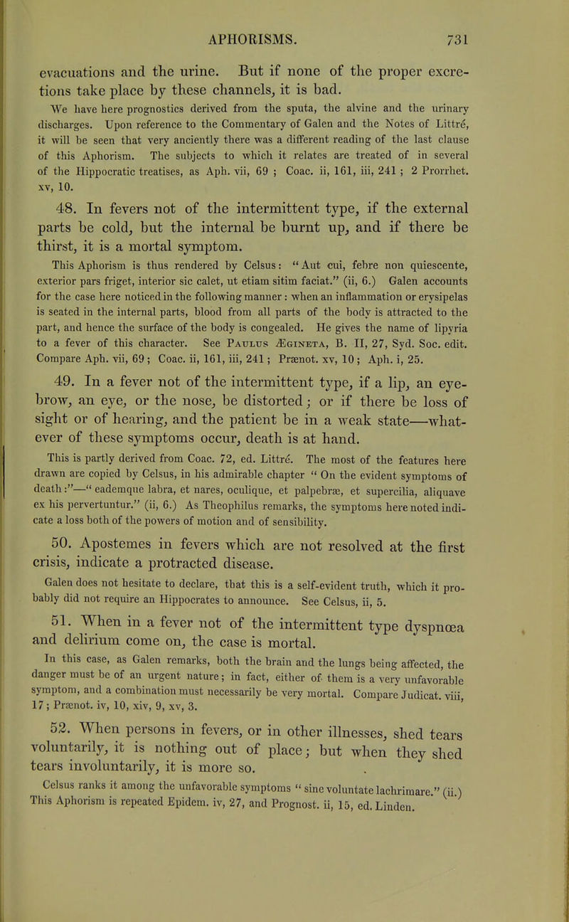 evacuations and the urine. But if none of the proper excre- tions take place by these channels, it is bad. We have here prognostics derived from the sputa, the alvine and the urinary discharges. Upon reference to the Commentary of Galen and the Notes of Littre, it will be seen that very anciently there was a different reading of the last clause of this Aphorism. The subjects to which it relates are treated of in several of the Hippocratic treatises, as Aph, vii, 69 ; Coac. ii, 161, iii, 241 ; 2 Prorrhet. XV, 10. 48. In fevers not of the intermittent type, if the external parts be cold, but the internal be burnt up, and if there be thirst, it is a mortal symptom. This Aphorism is thus rendered by Celsus:  Aut cui, febre non quiescente, exterior pars friget, interior sic calet, ut etiam sitim faciat. (ii, 6.) Galen accounts for the case here noticed in the following manner: when an inflammation or erysipelas is seated in the internal parts, blood from all parts of the body is attracted to the part, and hence the surface of the body is congealed. He gives the name of lipyria to a fever of this character. See Paulus ^gineta, B. II, 27, Syd. Soc. edit. Compare Aph, vii, 69; Coac. ii, 161, iii, 241 ] Prsenot, xv, 10; Aph. i, 25, 49. In a fever not of the intermittent type, if a lip, an eye- brow, an eye, or the nose, be distorted; or if there be loss of sight or of hearing, and the patient be in a weak state—what- ever of these symptoms occur, death is at hand. This is partly derived from Coac. 72, ed. Littre. The most of the features here drawn are copied by Celsus, in his admirable chapter  On the evident symptoms of death:— eademque labra, et nares, oculique, et palpebrse, et supercilia, aliquave ex his pervertuntur, (ii, 6.) As Theophilus remarks, the symptoms here noted indi- cate a loss both of the powers of motion and of sensibility, 50. Apostemes in fevers which are not resolved at the first crisis, indicate a protracted disease. Galen does not hesitate to declare, that this is a self-evident truth, which it pro- bably did not require an Hippocrates to announce. See Celsus, ii, 5. 51. When in a fever not of the intermittent type dyspnoea and delirium come on, the case is mortal. In this case, as Galen remarks, both the brain and the lungs being affected, the danger must be of an urgent nature; in fact, either of them is a very unfavorable symptom, and a combination must necessarily be very mortal. Compare Judicat. viii, 17; Praenot. iv, 10, xiv, 9, xv, 3. ' 52. When persons in fevers, or in other illnesses, shed tears voluntarily, it is nothing out of place; but when they shed tears involuntarily, it is more so. Celsus ranks it among the unfavorable symptoms  sine voluntatelachrimare. (ii) This Aphorism is repeated Epidem. iv, 27, and Prognost. ii, 15, ed. Linden.