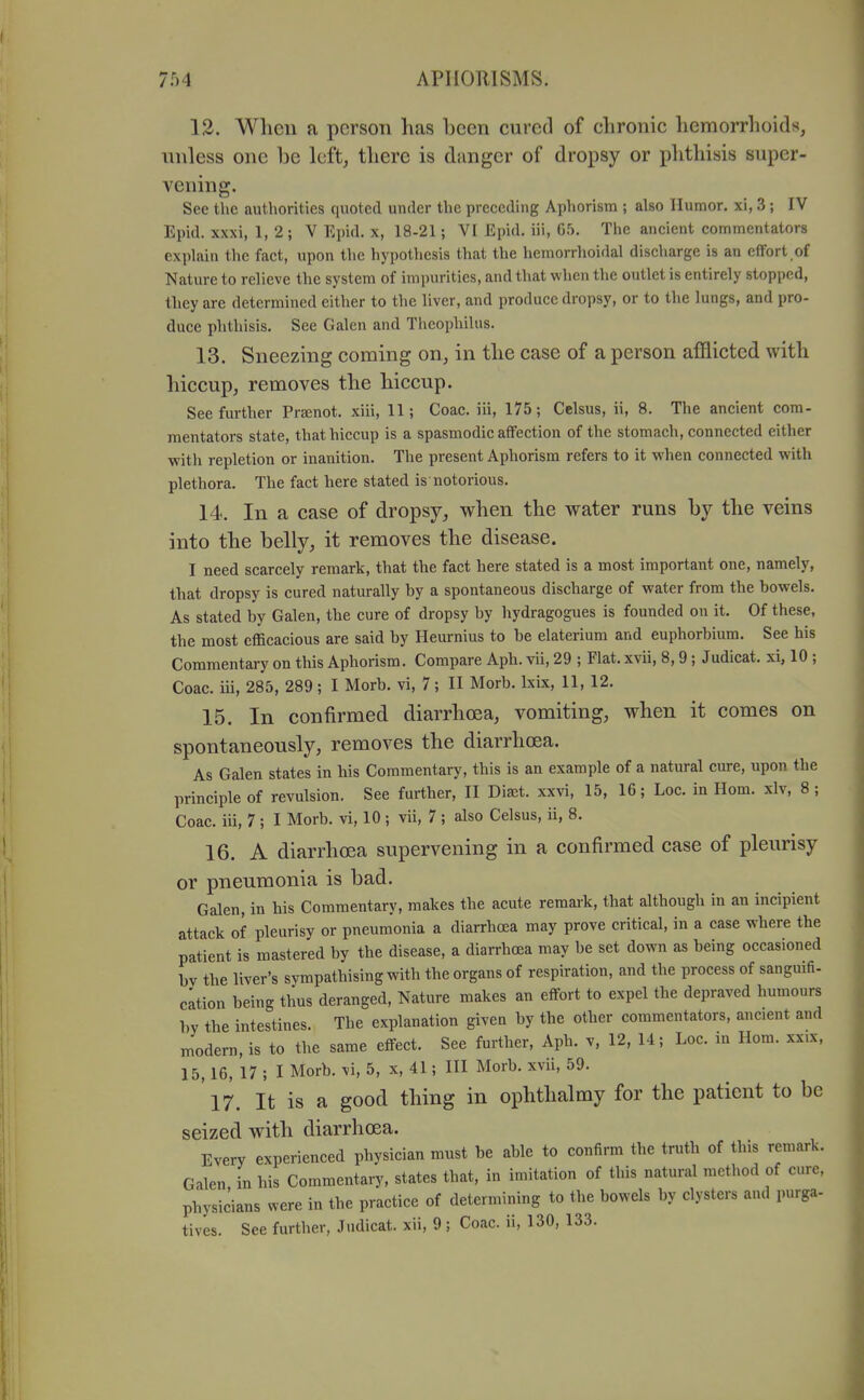 12. When a person has been cured of chronic liemorrhoids, nnless one be left, there is danger of dropsy or phthisis super- vening. See the authorities quoted under the preceding Aphorism ; also Humor, xi, 3; IV Epid. xxxi, 1, 2 ; V Epid. x, 18-21; VI Epid. iii, 05, The ancient commentators explain the fact, upon the hypothesis that the hemorrlioidal discharge is an effort of Nature to relieve the system of impurities, and that when the outlet is entirely stopped, they are determined either to the liver, and produce dropsy, or to the lungs, and pro- duce phthisis. See Galen and Tlieophilus. 13. Sneezing coming on, in the case of a person afflicted with hiccupj removes the hiccup. See further Pr8enot. xiii, 11; Coac. iii, 175; Celsus, ii, 8. The ancient com- mentators state, that hiccup is a spasmodic affection of the stomach, connected either with repletion or inanition. The present Aphorism refers to it when connected with plethora. The fact here stated is notorious. 14. In a case of dropsy, when the water runs by the veins into the belly, it removes the disease. I need scarcely remark, that the fact here stated is a most important one, namely, that dropsy is cured naturally by a spontaneous discharge of water from the bowels. As stated by Galen, the cure of dropsy by hydragogues is founded ou it. Of these, the most efficacious are said by Heurnius to be elaterium and euphorbium. See his Commentary on this Aphorism. Compare Aph. vii, 29 ; Flat, xvii, 8, 9 ; Judicat. xi, 10 ; Coac. iii, 285, 289; I Morb. vi, 7; II Morb. Ixix, 11, 12. 15. In confirmed diarrhoea, vomiting, when it comes on spontaneously, removes the diarrhoea. As Galen states in his Commentary, this is an example of a natural cure, upon the principle of revulsion. See further, II Diaet. xxvi, 15, 16; Loc. in Hom. xlv, 8 ; Coac. iii, 7; I Morb. vi, 10 ; vii, 7 ; also Celsus, ii, 8. 16. A diarrhoea supervening in a confirmed case of pleurisy or pneumonia is bad. Galen, in his Commentary, makes the acute remark, that although in an incipient attack of pleurisy or pneumonia a diarrhoea may prove critical, in a case where the patient is mastered by the disease, a diarrhoea may be set down as being occasioned bv the liver's sympathising with the organs of respiration, and the process of sanguifi- cation being thus deranged. Nature makes an effort to expel the depraved humours by the intestines. The explanation given by the other commentators, ancient and modern, is to the same effect. See further, Aph. v, 12, U; Loc. in Hom. xx.x, 15,16, 17 ; I Morb. \i, 5, x, 41; III Morb. xvii, 59. 17. It is a good thing in ophthalmy for the patient to be seized with diarrhoea. Every experienced physician must be able to confirm the truth of this remark. Galen in his Commentary, states that, in imitation of this natural method of cure, physicians were in the practice of determining to the bowels by clysters and purga- tives. See further, Judicat. xii, 9; Coac. ii, 130, 133.