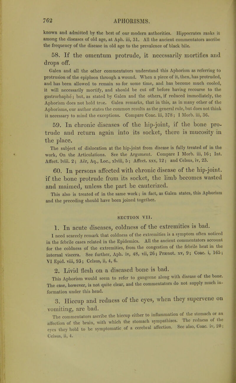 known and admitted by the best of our modern authorities. Hippocrates ranks it among the diseases of ohl age, at Aph. iii, 31. All the ancient commentators ascrihe the frequency of the disease in old age to the prevalence of black bile. 58. If the omentum protrude, it necessarily mortifies and drops off. Galen and all the other commentators understand this Aphorism as referring to protrusion of the epiploon through a wound. When a piece of it, then, has protruded, and has been allowed to remain so for some time, and has become much cooled, it will necessarily mortify, and should be cut off before having recourse to the gastrorhapbe; but, as stated by Galen and the others, if reduced immediately, the Aphorism does not hold true. Galen remarks, that in this, as in many other of the Aphorisms, our author states the common results as the general rule, but does not think it necessary to mind the exceptions. Compare Coac. iii, 378 ; I Morb. iii, 3G. 59. In chronic diseases of the hip-joint, if the bone pro- trude and return again into its socket, there is mucosity in the place. The subject of dislocation at the hip-joint from disease is fully treated of in the work, On the Articulations. See the Argument. Compare I Morb. iii, 16; Int. Affect. Iviii. 2; Aer, Aq., Loc, xlviii, 5 ; Affect, xxx, 12; and Celsus, iv, 23. 60. In persons afiPectedwith chronic disease of the hip-joint, if the bone protrude from its socket, the limb becomes wasted and maimed, unless the part be cauterized. This also is treated of in the same work; in fact, as Galen states, this Aphorism and the preceding should have been joined together. SECTION VIT. 1. In acute diseases, coldness of the extremities is bad. I need scarcely remark that coldness of the extremities is a symptom often noticed in the febrile cases related in the Epidemics. All the ancient commentators account for the coldness of the extremities, from the congestion of the febrile heat in the internal viscera. See further, Aph. iv, 48, vii, 26; Praenot. xv, 9; Coac. i, 165; VI Epid. viii, 93; Celsus, ii, 4, 6. 3. Livid flesh on a diseased bone is bad. This Aphorism would seem to refer to gangrene along with disease of the bone. The case, however, is not quite clear, and the commentators do not supply much in- formation under this head. 3. Hiccup and redness of the eyes, when they supervene on vomiting, are bad. The commentators ascribe the hiccup either to inflammation of the stomach or an affection of the brain, with which the stomach sympathises. The redness of the eyes they hold to be symptomatic of a cerebral affection. See also, Coac. iv, 20; Celsus, ii, 4.