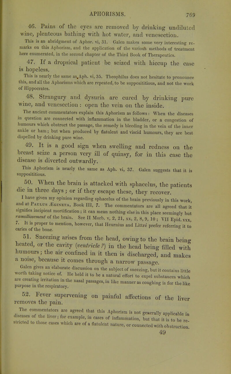 46. Pains of the eyes are removed by drinking undiluted wine, plenteous bathing with hot water, and venesection. This is an abridgment of Aphor. vi, 31. Galen makes some very interesting re- marks on this Aphorism, and the application of the varioiTs methods of treatment here enumerated, in the second chapter of the Third Book of Therapeutics. 47. If a dropsical patient be seized with hiccup the case is hopeless. This is nearly the same as,Aph. vi, 35. Theophilus does not hesitate to pronounce this, and all the Aphorisms which are repeated, to be supposititious, and not the work of Hippocrates. 48. Strangury and dysuria are cured by drinking pure wine, and venesection : open the vein on the inside. The ancient commentators explain this Aphorism as follows : When the diseases in question are connected with inflammation in the bladder, or a congestion of humoiu-s which obstruct the passage, the remedy is bleeding in the vein of the inner ankle or ham; but when produced by flatulent and viscid humours, they are best dispelled by drinking pure wine. 49. It is a good sign when swelling and redness on the breast seize a person very ill of quinsy, for in this case the disease is diverted outwardly. This Aphorism is nearly the same as Aph. vi, 37. Galen suggests that it is supposititious. 50. When the brain is attacked with sphacelus, the patients die in three days ; or if they escape these, they recover. I have given my opinion regarding sphacelus of the brain previously in this work and at Paulus J^gineta, Book III, 7. The commentators are all agreed that it signifies incipient mortification; it can mean nothing else in this place seemingly but ramollissement of the brain. See II Morb. v, 2, 21, xx, 2, 8, 9, 10 ; VII Epid. xxx, 7. It is proper to mention, however, that Heurnius and Littre prefer referring it to caries of the bone. 51. Sneezing arises from the head, owing to the brain being heated, or the cavity {ventricle ?) in the head being filled with humours; the air confined in it then is discharged, and makes a noise, because it comes through a narrow passage. Galen gives an elaborate discussion on the subject of sneezing, but it contains little worth taking notice of. He held it to be a natm-al effort to expel substances which are creating irritation in the nasal passages, in like manner as coughing is for the like purpose in the respiratory. do «.c 52. Fever supervening on painful affections of the liver removes the pain. The commentators are agreed that this Aphorism is not geHerally applicable in d.seases of the hver; for example, in cases of inflammation, but that it is to 1^ r stncted to those cases which are of a flatulent nature, or connected with obstruction 49