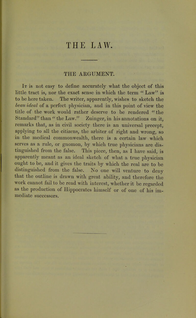 THE ARGUMENT. It is not easy to define accurately what the object of this little tract is, nor the exact sense in which the term  Law^^ is to be here taken. The writer, apparently, wishes to sketch the beau ideal of a perfect physician, and in this point of view the title of the work would rather deserve to be rendered  the Standard than  the Law/^ Zuinger, in his annotations on it, remarks that, as in civil society there is an universal precept, applying to all the citizens, the arbiter of right and wrong, so in the medical commonwealth, there is a certain law which serves as a rule, or gnomon, by which true physicians are dis- tinguished from the false. This piece, then, as I have said, is apparently meant as an ideal sketch of what a true physician ought to be, and it gives the traits by which the real are to be distinguished from the false. No one will venture to deny that the outline is drawn with great ability, and therefore the work cannot fail to be read with interest, whether it be regarded as the production of Hippocrates himself or of one of his im- mediate successors.
