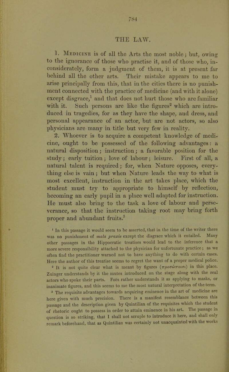 THE LAW. 1. Medicine is of all the Arts the most noble; but, owing to the ignorance of those who practise it, and of those who, in- considerately, form a judgment of them_, it is at present far behind all the other arts. Their mistake appears to me to arise principally from this, that in the cities there is no punish- ment connected with the practice of medicine (and with it alone) except disgrace,^ and that does not hurt those who are familiar with it. ISuch persons are like the figures^ which are intro- duced in tragedies, for as they have the shape, and dress, and personal appearance of an actor, but are not actors, so also physicians are many in title but very few in reality. 2. Whoever is to acquire a competent knowledge of medi- cine, ought to be possessed of the following advantages: a natural disposition; instruction; a favorable position for the study; early tuition; love of labour; leisure. First of all, a natural talent is required; for, when Nature opposes, every- thing else is vain; but when Nature leads the way to what is most excellent, instruction in the art takes place, which the student must try to appropriate to himself by reflection, becoming an early pupil in a place well adapted for instruction. He must also bring to the task a love of labour and perse- verance, so that the instruction taking root may bring forth proper and abundant fruits.^ ' In this passage it would seem to be asserted, that in the time of the writer there was no punishment of mala praxis except the disgrace which it entailed. Many other passages in the Hippocratic treatises would lead to the inference that a more severe responsibility attached to the physician for unfortunate practice; as we often find the practitioner warned not to have anything to do with certain cases. Here the author of this treatise seems to regret the want of a proper medical police. * It is not quite clear what is meant by figures (Trpoo-wTrotfft) in this place. Zuinger understands by it the mutes introduced on the stage along with the real actors who spoke their parts. Foes rather understands it as applying to masks, or inanimate figures, and this seems to me the most natural interpretation of the term. 3 The requisite advantages towards acquiring eminence in the art of medicine are here given with much precision. There is a manifest resemblance between this passage and the description given by Quintilian of the requisites which the student of rhetoric ought to possess in order to attain eminence in his art. The passage in question is so striking, that I shall not scruple to introduce it here, and shall only remark beforehand, that as Quintilian was certainly not unacquainted with the works