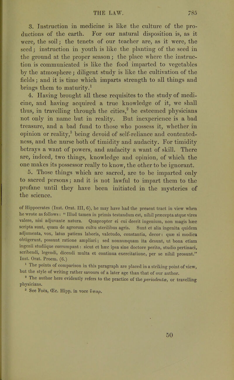 3. Instruction in medicine is like the culture of tlie pro- ductions of the earth. For our natural disposition is, as it were, the soil; the tenets of our teacher are, as it were, the seed j instruction in youth is like the planting of the seed in the ground at the proper season; the place where the instruc- tion is communicated is like the food imparted to vegetables by the atmosphere; diligent study is like the cultivation of the fields; and it is time which imparts strength to all things and brings them to maturity.^ 4. Having brought all these requisites to the study of medi- cine, and having acquired a true knowledge of it, we shall thus, in travelling through the cities,^ be esteemed physicians not only in name but in reality. But inexperience is a bad treasure, and a bad fund to those who possess it, whether in opinion or reality,^ being devoid of self-reliance and contented- ness, and the nurse both of timidity and audacity. For timidity betrays a want of powers, and audacity a want of skill. There are, indeed, two things, knowledge and opinion, of which the one makes its possessor really to know, the other to be ignorant. 5. Those things which are sacred, are to be imparted only to sacred persons; and it is not lawful to impart them to the profane until they have been initiated in the mysteries of the science. of Hippocrates (Inst. Orat. Ill, 6), he may have had the present tract in view when he wrote as follows:  Illud tamen in primis testandum est, nihil praecepta atque vires valere, nisi adjuvante natura. Quapropter ei cui deerit ingeniura, non magis haec scripta sunt, quam de agrorum cultu sterilibus agris. Sunt et alia ingenita quidem adjumenta, vox, latus patiens laboris, valetudo, constantia, decor: quae si modica obtigerunt, possunt ratione ampliari; sed nonnunquam ita desunt, ut bona etiam ingenii studiique corrurapant: sicut et haec ipsa sine doctore perito, studio pertinaci, scribendi, legendi, dicendi multa et continua exercitatione, per se nihil prosunt. Inst. Orat. Proem. (6.) ' The points of comparison in this paragraph are placed in a striking point of view, but the style of writing rather savours of a later age than that of our author. * The author here evidently refers to the practice of the periodeutce, or travelling physicians. ^ See Foes, (Ec. Hipp, in voce virap. 50