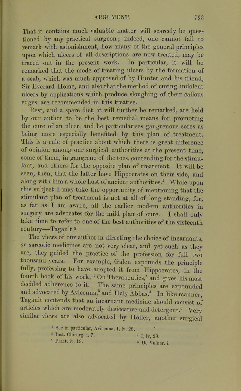 That it contains much valuable matter will scarcely be ques- tioned by any practical surgeon; indeed, one cannot fail to remark with astonishment, how many of the general principles upon which ulcers of all descriptions are now treated, may be traced out in the present work. In particular, it will be remarked that the mode of treating ulcers by the formation of a scab, which was much approved of by Hunter and his friend, Sir Everard Home, and also that the method of curing indolent ulcers by applications which produce sloughing of their callous edges are recommended in this treatise. Rest, and a spare diet, it will further be remarked, are held by our author to be the best remedial means for promoting the cure of an ulcer, and he particularises gangrenous sores as being more especially benefited by this plan of treatment. This is a rule of practice about which there is great difierence of opinion among our surgical authorities at the present time, some of them, in gangrene of the toes, contending for the stimu- lant, and others for the opposite plan of treatment. It will be seen, then, that the latter have Hippocrates on their side, and along with him a whole host of ancient authorities.^ While upon this subject I may take the opportunity of mentioning that the stimulant plan of treatment is not at all of long standing, for, as far as I am aware, all the earlier modern authorities in surgery are advocates for the mild plan of cure. I shall only take time to refer to one of the best authorities of the sixteenth century—Tagault, 2 The views of our author in directing the choice of incarnants, or sarcotic medicines are not very clear, and yet such as they are, they guided the practice of the profession for full two thousand years. For example, Galen expounds the principle fully, professing to have adopted it from Hippocrates, in the fourth book of his work, ' On Therapeutics,' and gives his most decided adherence to it. The same principles are expounded and advocated by Avicenna,^ and Haly Abbas.'^ In like manner, Tagault contends that an incarnant medicine should consist of articles which are moderately desiccative and detergent.^ Very similar views are also advocated by Holler, another surgical ' See in particular, Avicenna, I, iv, 28. 2 Inst. Chirurg. i, 7. a I, iv, 28. ' I'ract. iv, 18. 5 De Vulner. i.