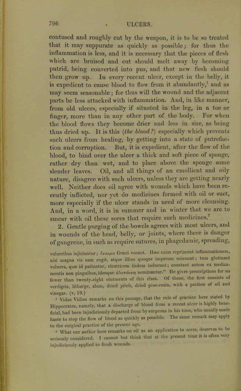 contused and roughly cut by the weapon, it is to be so treated that it may suppurate as quickly as possible; for thus the inflammation is less, and it is necessary that the pieces of flesh which are bruised and cut should melt away by becoming putrid, being converted into pus, and that new flesh should then grow up. In every recent ulcer, except in the belly, it is expedient to cause blood to flow from it abundantly,^ and as may seem seasonable; for thus will the wound and the adjacent parts be less attacked with inflammation. And, in like manner, from old ulcers, especially if situated in the leg, in a toe or finger, more than in any other part of the body. For when the blood flows they become drier and less in size, as being thus dried up. It is this [the blood ?) especially which prevents such ulcers from healing, by getting into a state of putrefac- tion and corruption. But, it is expedient, after the flow of the blood, to bind over the ulcer a thick and soft piece of sponge, rather dry than wet, and to place above the sponge some slender leaves. Oil, and all things of an emollient and oily nature, disagree with such ulcers, unless they are getting nearly well. Neither does oil agree with wounds which have been re- cently inflicted, nor yet do medicines formed with oil or suet, more especially if the ulcer stands in need of more cleansing. And, in a word, it is in summer and in winter that we are to smear with oil these sores that require such medicines. 2. Gentle purging of the bowels agrees with most ulcers, and in wounds of the head, belly, or joints, where there is danger of gangrene, in such as require sutures, in phagedsenic, spreading, vulneribus injiciuntur; hmifia Grseci vocant. Hfec eiiim reprimunt inflammationem, nisi magna vis earn cogit, atque illius quoque impetum minuunt; turn glutinant vulnera, quse id patiuntur, cicatricem iisdem inducunt; constant autem ex medica- raentis non pinguibus.ideoque aXiiraivr] nominantur. He gives prescriptions for no fewer than twenty-eight ointments of this class. Of these, the first consists of verdigris, litharge, alum, dried pitch, dried pine-rosin, with a portion of oil and vinegar, (v, 19.) ' Vidus Vidius remarks on this passage, that the rule of practice here stated by Hippocrates, namely, that a discharge of blood from a recent ulcer is highly bene- ficial, had been injudiciously departed from by surgeons in his time, who usually made haste to stop the flow of blood as quickly as possible. The same remark may apply to the surgical practice of the present age. What our author here remarks on oil as an application to sores, deserves to be seriously considered. I cannot but think that at the present time it is often very injudiciously applied to fresh wounds.