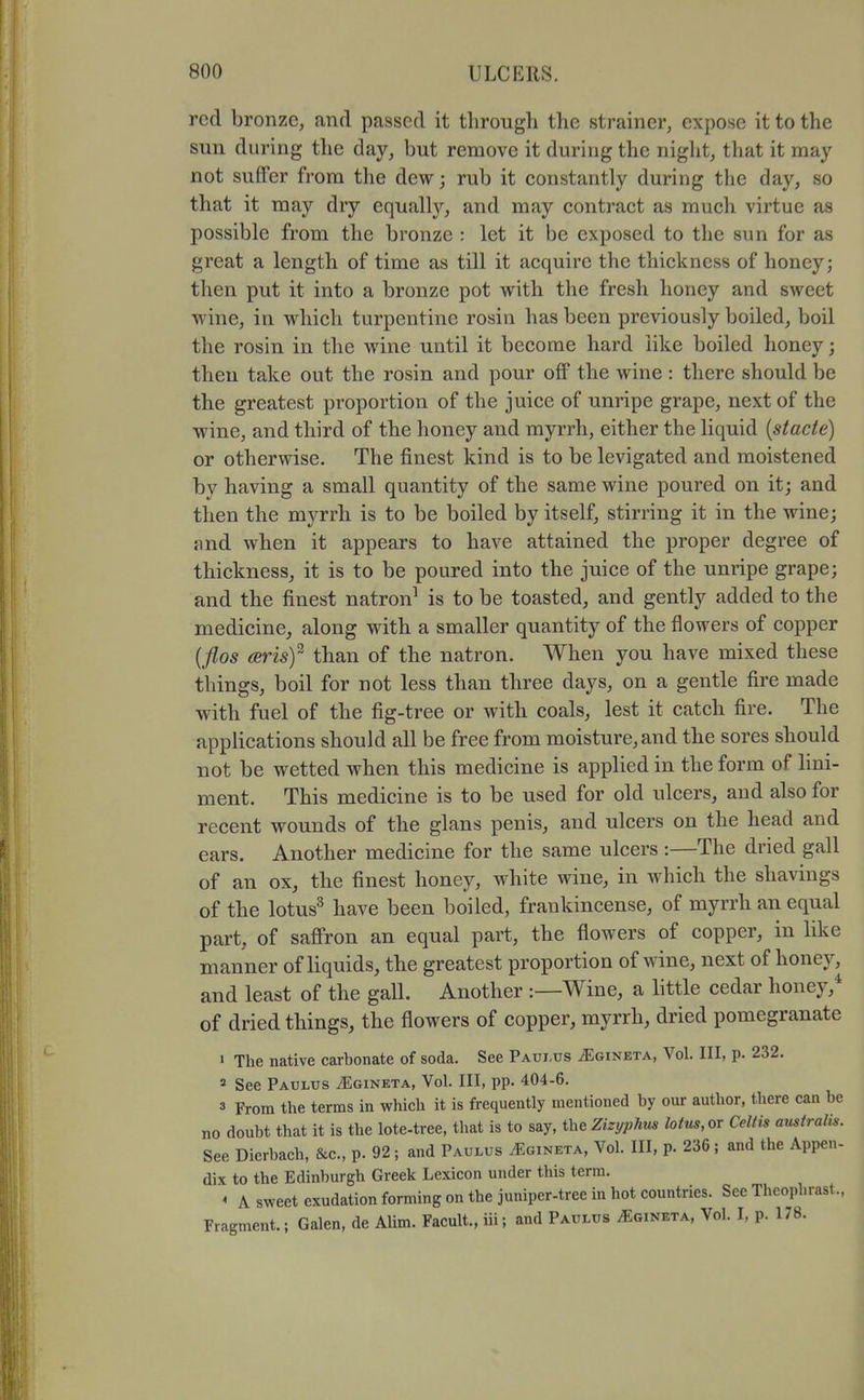 red bronze, and passed it through the strainer, expose it to the sun during the day, but remove it during the night, that it may not suffer from the dew; rub it constantly during the day, so that it may dry equally, and may contract as much virtue as possible from the bronze : let it be exposed to the sun for as great a length of time as till it acquire the thickness of honey; then put it into a bronze pot with the fresh honey and sweet wine, in which turpentine rosin has been previously boiled, boil the rosin in the wine until it become hard like boiled honey; then take out the rosin and pour off the wine : there should be the greatest proportion of the juice of unripe grape, next of the wine, and third of the honey and myrrh, either the liquid {stacte) or otherwise. The finest kind is to be levigated and moistened by having a small quantity of the same wine poured on it; and then the myrrh is to be boiled by itself, stirring it in the wine; and when it appears to have attained the proper degree of thickness, it is to be poured into the juice of the unripe grape; and the finest natron^ is to be toasted, and gently added to the medicine, along with a smaller quantity of the flowers of copper {flos (Brisf than of the natron. When you have mixed these things, boil for not less than three days, on a gentle fire made with fuel of the fig-tree or with coals, lest it catch fire. The applications should all be free from moisture, and the sores should not be wetted when this medicine is applied in the form of hni- ment. This medicine is to be used for old ulcers, and also for recent wounds of the glans penis, and ulcers on the head and ears. Another medicine for the same ulcers :—The dried gall of an ox, the finest honey, white wine, in which the shavings of the lotus^ have been boiled, frankincense, of myrrh an equal part, of saffron an equal part, the flowers of copper, in like manner of liquids, the greatest proportion of wine, next of honey, and least of the gall. Another :—Wine, a little cedar honey, of dried things, the flowers of copper, myrrh, dried pomegranate ' The native carbonate of soda. See Paui.us iEoiNETA, Vol. Ill, p. 232. 2 See Paulus ^gineta, Vol. Ill, pp. 404-6. 3 From the terms in which it is frequently mentioned by our author, there can be no doubt that it is the lote-tree, that is to say, the Zizyphus lotus, or Celtis amtralis. See Dierbach, &c., p. 92; and Paulus ^gineta, Vol. Ill, p. 236; and the Appen- dix to the Edinburgh Greek Lexicon under this term. ^ A sweet exudation forming on the juniper-tree in hot countries. Sec Theophrast., Fragment.; Galen, de Alim. Facult., iii; and Paulus ^gineta, Vol. I, p. 178. 4