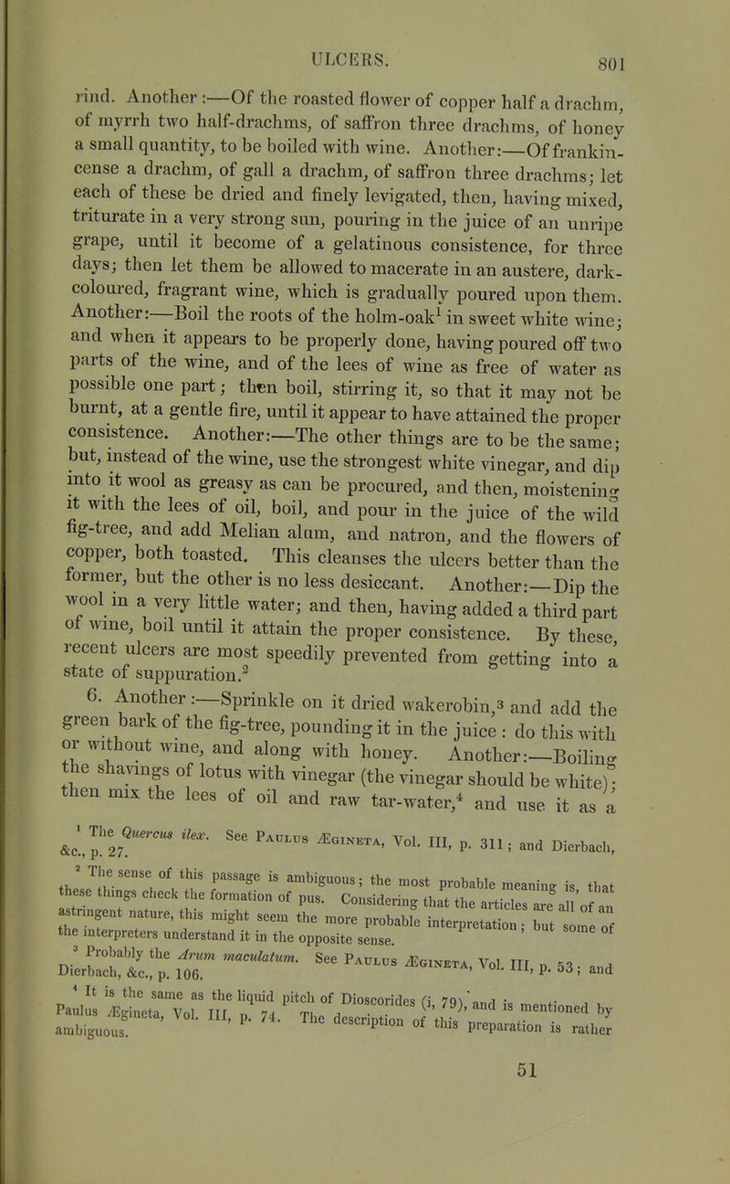 rind. Another :—Of the roasted flower of copper half a drachm, of myrrh two half-drachms, of saffron three drachms, of honey a small quantity, to be boiled with wine. Another:—Of frankin- cense a drachm, of gall a drachm, of saffron three drachms; let each of these be dried and finely levigated, then, having mixed, triturate in a very strong sun, pouring in the juice of an unripe grape, until it become of a gelatinous consistence, for three days; then let them be allowed to macerate in an austere, dark- coloured, fragrant wine, which is gradually poured upon them. Another:—Boil the roots of the holm-oakMn sweet white wine; and when it appears to be properly done, having poured off two parts of the wine, and of the lees of wine as free of water as possible one part; thtBn boil, stirring it, so that it may not be burnt, at a gentle fire, until it appear to have attained the proper consistence. Another:—The other things are to be the same; but, instead of the wine, use the strongest white vinegar, and dip into It wool as greasy as can be procured, and then, moistenin- it with the lees of oil, boil, and pour in the juice of the wild fig-tree, and add Melian alam, and natron, and the flowers of copper, both toasted. This cleanses the ulcers better than the former, but the other is no less desiccant. Another—Dip the wool m a very little water; and then, having added a third part ot wme, boil until it attain the proper consistence. By these recent ulcers are most speedily prevented from getting into a state of suppuration.^ 6. Another :—Sprinkle on it dried wakerobin,3 and add the green bark of the fig-tree, pounding it in the juice : do this with or without wme, and along with honey. Another:—Boiling the shavings of lotus with vinegar (the vinegar should be white) then mix the lees of oil and raw tar-water,^ and use it as a ^ ■ The He.. See P....s ^o:nkx., Vol. Ill, p. 31I; and Dierbach, J The sense of this passage is ambiguous; the most probable meaning is that these things check the formation of pus. Considering thft the artidesTe a '0 an astnn t ^^^^ ^^^^ ^^^^J^ interpretalt Z lleZ the mterpreters understand it in the opposite sense. J Probably the Arum maculatum. See Paulus ^Egineta Vol III '^'K . a Dierbach, &c., p. 106. ^'^^i^i^, voi. ni, p. 53; and ' It is the same as the liquid pitch of Dioscorides (\ lci\\r.A ■ 51