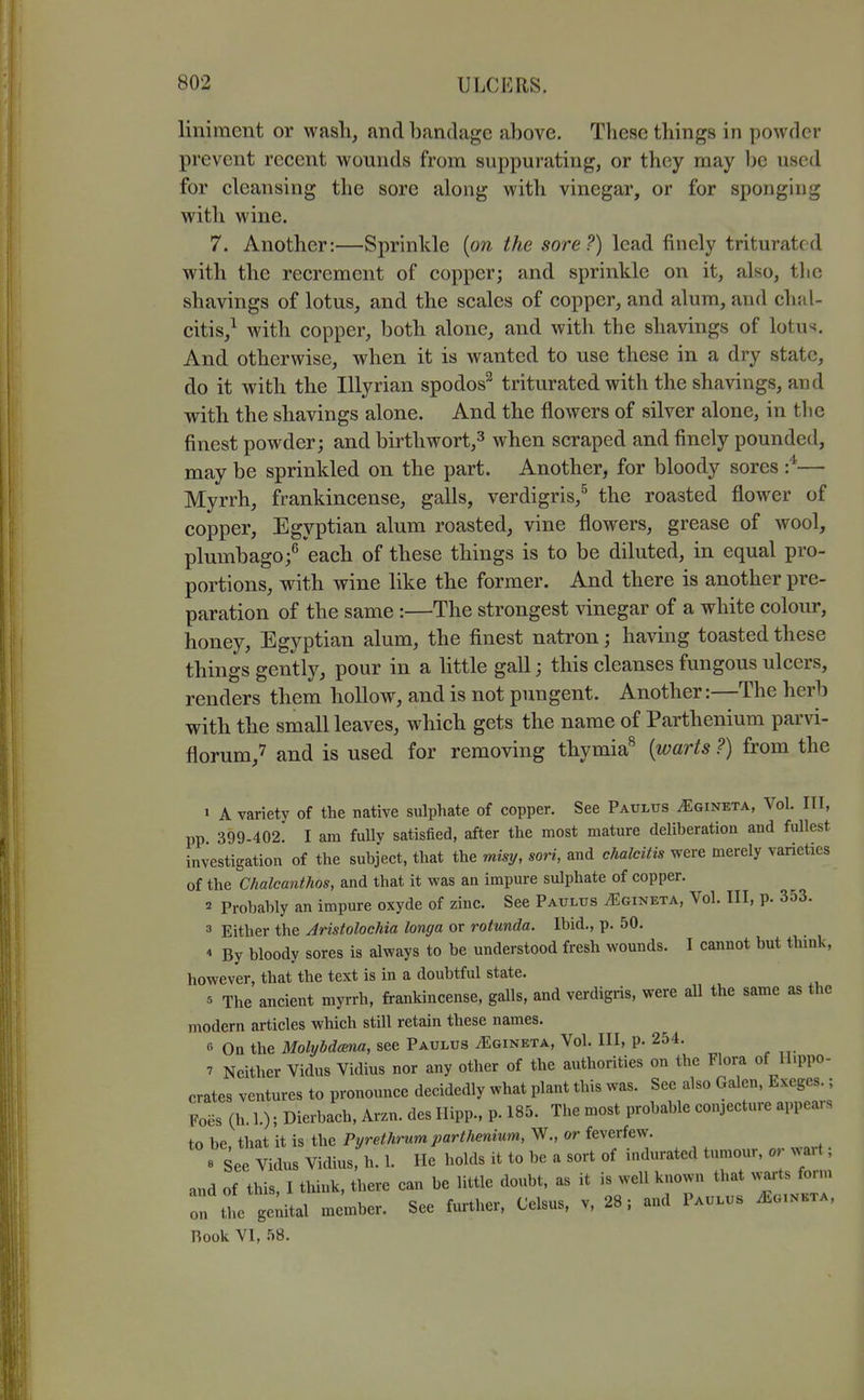 liniment or wash, and bandage above. These things in powder prevent recent wounds from suppurating, or they may be used for cleansing the sore along with vinegar, or for sponging with wine. 7. Another:—Sprinkle {on the sore?) lead finely triturated with the recrement of copper; and sprinkle on it, also, tlic shavings of lotus, and the scales of copper, and alum, and chal- citis,^ with copper, both alone, and with the shavings of lotus. And otherwise, when it is wanted to use these in a dry state, do it with the Illyrian spodos^ triturated with the shavings, and with the shavings alone. And the flowers of silver alone, in tlie finest powder; and birthwort,^ when scraped and finely pounded, may be sprinkled on the part. Another, for bloody sores — Myrrh, frankincense, galls, verdigris,^ the roasted flower of copper, Egyptian alum roasted, vine flowers, grease of wool, plumbago;^ each of these things is to be diluted, in equal pro- portions, wnth wine like the former. And there is another pre- paration of the same :—The strongest vinegar of a white colour, honey, Egyptian alum, the finest natron; having toasted these things gently, pour in a httle gall; this cleanses fungous ulcers, renders them hollow, and is not pungent. Another:—The herb with the small leaves, which gets the name of Parthenium parvi- florum,7 and is used for removing thymia^ [warts ?) from the ' A variety of the native sulphate of copper. See Paulus ^gineta, Vol. Ill, pp 399-402. I am fully satisfied, after the most mature deliberation and fullest investigation of the subject, that the misy, sori, and chalciiis were merely varieties of the Chalcanthos, and that it was an impure sulphate of copper. 2 Probably an impure oxyde of zinc. See Paulus ^gineta. Vol. Ill, p. 353. 3 Either the Aristolochia longa or rotunda. Ibid., p. 50. * By bloody sores is always to be understood fresh wounds. I cannot but think, however, that the text is in a doubtful state. The ancient myrrh, frankincense, galls, and verdigris, were all the same as the modern articles which still retain these names. 0 On the Molyhdcena, see Paulus ^gineta. Vol. Ill, p. 254. 7 Neither Vidus Vidius nor any other of the authorities on the Flora of Hippo- crates ventures to pronounce decidedly what plant this was. See also Galen, Exeges.; Foes (h. 1.); Dierbach, Arzn. des Hipp., p. 185. The most probable conjecture appears to be, that it is the Pyrethrum parthenium, W., or feverfew. e See Vidus Vidius, h. 1. He holds it to be a sort of indurated tumour, or wart; and of this, I think, there can be little doubt, as it is well known that .jts form on the ge;ital member. See further, Celsus, v, 28; and Paulus ^uinkta, Rook VI, 58.