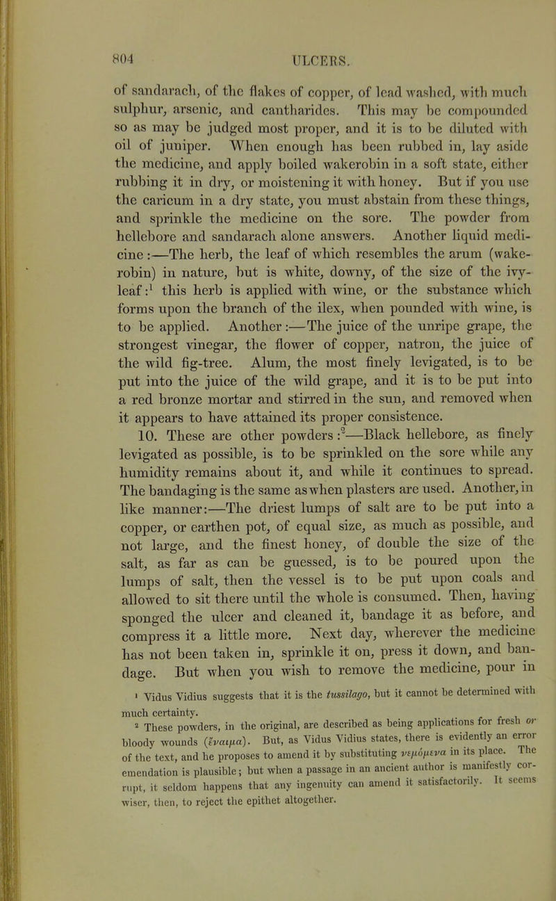 of sandaracli, of the flakes of copper, of lead waslicd, with mucli sulphur, arsenic, and cantharides. This may be compounded so as may be judged most proper, and it is to be diluted with oil of juniper. When enough has been rubbed in, lay aside the medicine, and apply boiled wakerobin in a soft state, either rubbing it in dry, or moistening it with honey. But if you use the caricum in a dry state, you must abstain from these things, and sprinkle the medicine on the sore. The powder from hellebore and sandarach alone answers. Another liquid medi- cine :—The herb, the leaf of which resembles the arum (wake- robin) in nature, but is white, downy, of the size of the ivy- leaf this herb is applied with wine, or the substance which forms upon the branch of the ilex, when pounded with wine, is to be applied. Another :—The juice of the unripe grape, the strongest vinegar, the flower of copper, natron, the juice of the wild fig-tree. Alum, the most finely levigated, is to be put into the juice of the wild grape, and it is to be put into a red bronze mortar and stirred in the sun, and removed when it appears to have attained its proper consistence. 10. These are other powders —Black hellebore, as finely levigated as possible, is to be sprinkled on the sore while any humidity remains about it, and while it continues to spread. The bandaging is the same as when plasters are used. Another, in like manner:—The driest lumps of salt are to be put into a copper, or earthen pot, of equal size, as much as possible, and not large, and the finest honey, of double the size of the salt, as far as can be guessed, is to be poured upon the lumps of salt, then the vessel is to be put upon coals and allowed to sit there until the whole is consumed. Then, having sponged the ulcer and cleaned it, bandage it as before, and compress it a httle more. Next day, wherever the medicine has not been taken in, sprinkle it on, press it down, and ban- dage. But when you wish to remove the medicine, pour in ' Vidus Vidius suggests that it is the tussilago, but it cannot be determined with much certainty. « These powders, in the original, are described as being applications for fresli or bloody wounds {'ivatfia). But, as Vidus Vidius states, there is evidently an error of the text, and he proposes to amend it by substituting v£/xo^£j/a in its place. The emendation is plausible; but when a passage in an ancient author is manifestly cor- rupt, it seldom happens that any ingenuity can amend it satisfactorily. It seems wiser, tlien, to reject the epithet altogether.