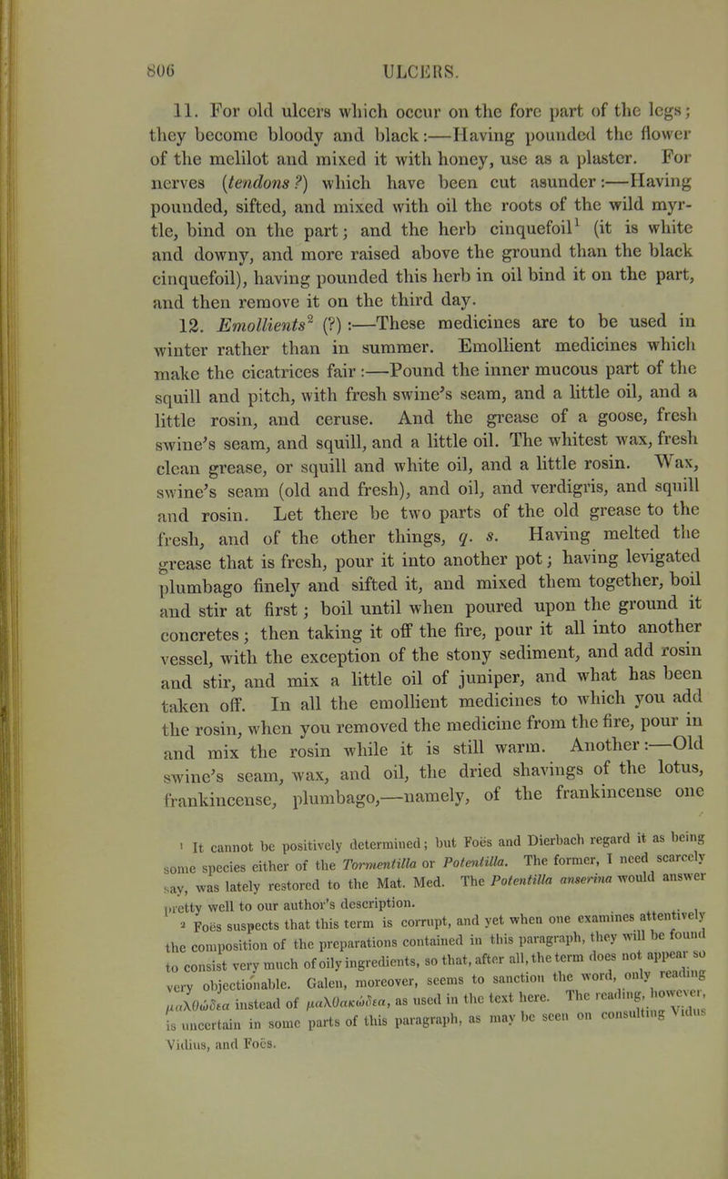 11. For old ulcers which occur on the fore part of the legs; they become bloody and black:—Having pounded the flower of the mclilot and mixed it with honey, use as a plaster. For nerves [tendons?) which have been cut asunder:—Having pounded, sifted, and mixed with oil the roots of the wild myr- tle, bind on the part; and the herb cinquefoil^ (it is white and downy, and more raised above the ground than the black cinquefoil), having pounded this herb in oil bind it on the part, and then remove it on the third day. 12. Emollients^ (?):—These medicines are to be used in winter rather than in summer. Emollient medicines which make the cicatrices fair :—Pound the inner mucous part of the squill and pitch, with fresh swine^s seam, and a httle oil, and a little rosin, and ceruse. And the grease of a goose, fresh swine's seam, and squill, and a little oil. The whitest wax, fresh clean grease, or squill and white oil, and a little rosin. Wax, swine's seam (old and fresh), and oil, and verdigris, and squill and rosin. Let there be two parts of the old grease to the fresh, and of the other things, q. s. Having melted the grease that is fresh, pour it into another pot; having levigated plumbago finely and sifted it, and mixed them together, boil and stir at first; boil until when poured upon the ground it concretes; then taking it off the fire, pour it all into another vessel, with the exception of the stony sediment, and add rosm and stir, and mix a little oil of juniper, and what has been taken off. In all the emolhent medicines to which you add the rosin, when you removed the medicine from the fire, pour in and mix the rosin while it is still warm. Another:—Old swine's seam, wax, and oil, the dried shavings of the lotus, frankincense, plumbago,—namely, of the frankincense one ' It cannot be positively determined; but Foes and Dierbach regard it as being sonic species either of the Tormentilla or Potentilla. The former, I need scarcely say, was lately restored to the Mat. Med. The Potentilla anserina would answer nretty well to our author's description. « Foes suspects that this term is corrupt, and yet when one examines attentively the composition of the preparations contained in this paragraph, they will be found to consist very much of oily ingredients, so that, after all, the term does not appear so very objectionable. Galen, moreover, seems to sanction the word, only reading ,loJ.a instead of .aXOaK^^.a, as used in the text here. The j ' fs uncertain in some parts of this paragraph, as may be seen on consulting Mdus Vidius, and Foes.