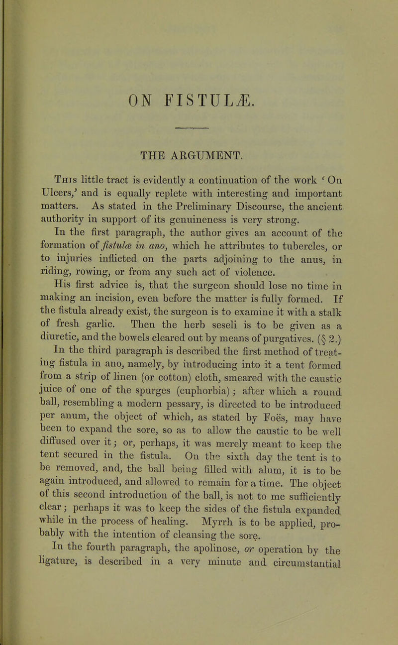 THE ARGUMENT. This little tract is evidently a continuation of the work ' On Ulcers/ and is equally replete with interesting and important matters. As stated in the Preliminary Discourse, the ancient authority in support of its genuineness is very strong. In the first paragraph, the author gives an account of the formation of fistula in ano, which he attributes to tubercles, or to injuries inflicted on the parts adjoining to the anus, in riding, rowing, or from any such act of violence. His first advice is, that the surgeon should lose no time in making an incision, even before the matter is fully formed. If the fistula already exist, the surgeon is to examine it with a stalk of fresh garlic. Then the herb seseli is to be given as a diuretic, and the bowels cleared out by means of purgatives. (§ 2.) In the third paragraph is described the first method of treat- ing fistula in ano, namely, by introducing into it a tent formed from a strip of hnen (or cotton) cloth, smeared with the caustic juice of one of the spurges (euphorbia); after which a round ball, resembling a modern pessary, is directed to be introduced per anum, the object of which, as stated by Foes, may have been to expand the sore, so as to allow the caustic to be well diff'used over it; or, perhaps, it was merely meant to keep the tent secured in the fistula. On the sixth day the tent is to be removed, and, the ball being filled with alum, it is to be again introduced, and allowed to remain for a time. The object of this second introduction of the ball, is not to me suflficiently clear; perhaps it was to keep the sides of the fistula expanded while in the process of heahng. Myrrh is to be applied, pro- bably with the intention of cleansing the sore. In the fourth paragraph, the apolinose, or operation by the ligature, is described in a very minute and circumstantial