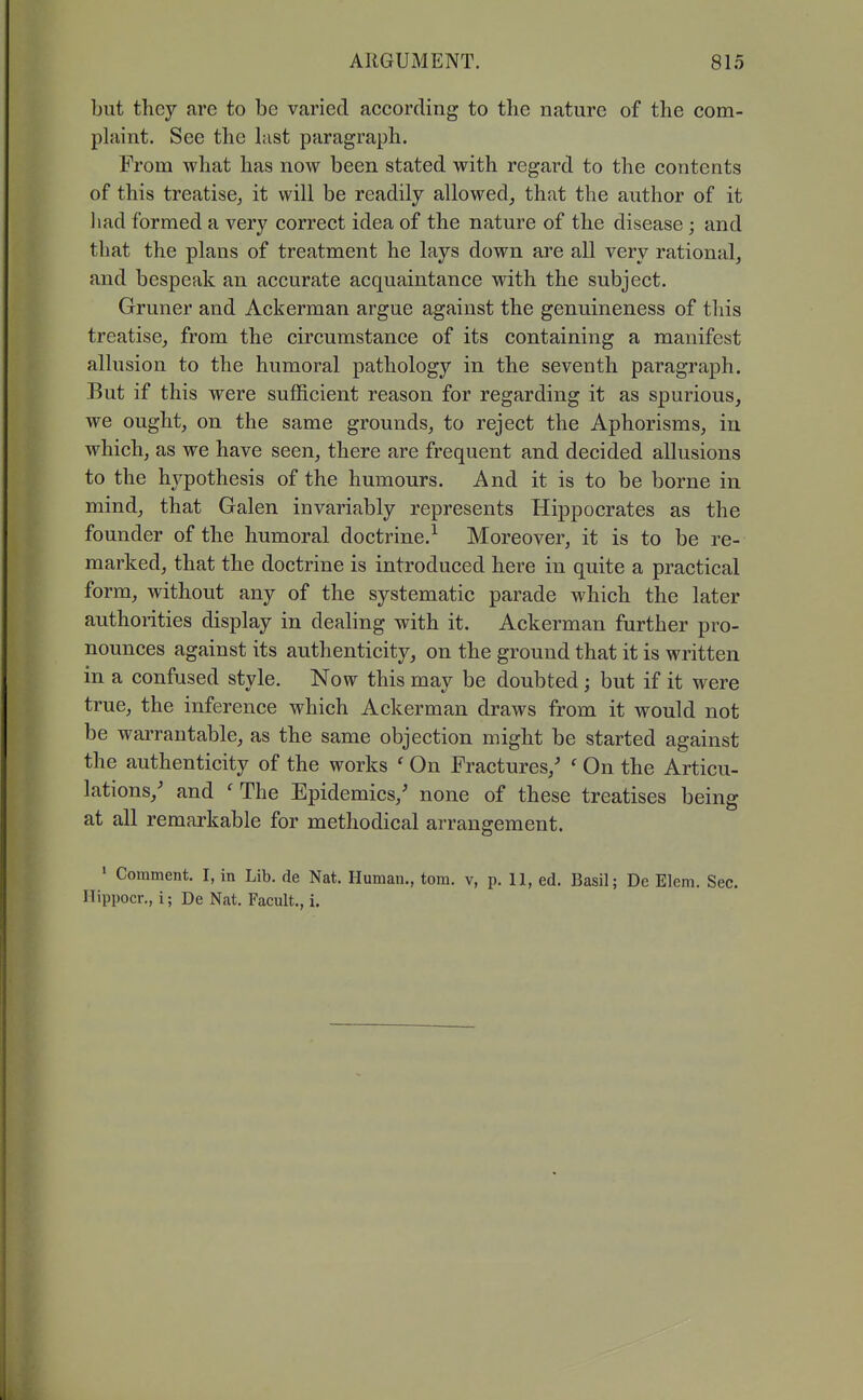 but they are to be varied according to the nature of the com- plaint. See the hist paragraph. From what has now been stated with regard to the contents of this treatise^ it will be readily allowed, that the author of it liad formed a very correct idea of the nature of the disease; and that the plans of treatment he lays down are all very rational, and bespeak an accurate acquaintance with the subject. Gruner and Ackerman argue against the genuineness of this treatise, from the circumstance of its containing a manifest allusion to the humoral pathology in the seventh paragraph. But if this were sufficient reason for regarding it as spurious, we ought, on the same grounds, to reject the Aphorisms, in which, as we have seen, there are frequent and decided allusions to the hypothesis of the humours. And it is to be borne in mind, that Galen invariably represents Hippocrates as the founder of the humoral doctrine.^ Moreover, it is to be re- marked, that the doctrine is introduced here in quite a practical form, without any of the systematic parade which the later authoi-ities display in dealing with it. Ackerman further pro- nounces against its authenticity, on the ground that it is written in a confused style. Now this may be doubted; but if it were true, the inference which Ackerman draws from it would not be warrantable, as the same objection might be started against the authenticity of the works ' On Fractures,' ' On the Articu- lations,' and ' The Epidemics,' none of these treatises being at all remarkable for methodical arrangement. ' Comment. I, in Lib. de Nat. Human., tom. v, p. 11, ed. Basil; De Elem. Sec. Ilippocr., i; De Nat. Facult., i.