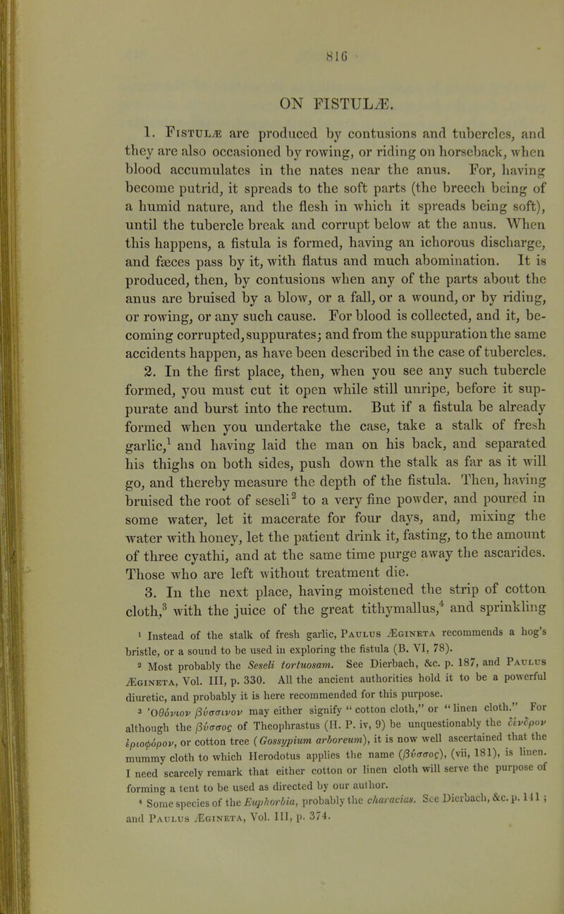 HIG ON FISTULiE. 1. FisTULTE are produced by contusions and tubercles, and they are also occasioned by rowing, or riding on horseback, when blood accumulates in the nates near the anus. For, having become putrid, it spreads to the soft parts (the breech being of a humid nature, and the flesh in which it spreads being soft), until the tubercle break and corrupt below at the anus. When this happens, a fistula is formed, having an ichorous discharge, and faeces pass by it, with flatus and much abomination. It is produced, then, by contusions when any of the parts about the anus are bruised by a bloAv, or a fall, or a wound, or by riding, or rowing, or any such cause. For blood is collected, and it, be- coming corrupted, suppurates; and from the suppuration the same accidents happen, as have been described in the case of tubercles. 2. In the first place, then, when you see any such tubercle formed, you must cut it open while still unripe, before it sup- purate and burst into the rectum. But if a fistula be already formed when you undertake the case, take a stalk of fresh garlic,^ and having laid the man on his back, and separated his thighs on both sides, push down the stalk as far as it will go, and thereby measure the depth of the fistula. Then, having bruised the root of seseli^ to a very fine powder, and poured in some water, let it macerate for four days, and, mixing the water with honey, let the patient drink it, fasting, to the amount of three cyathi, and at the same time purge away the ascarides. Those who are left without treatment die. 3. In the next place, having moistened the strip of cotton cloth,^ with the juice of the great tithymallus,* and sprinkhng ' Instead of the stalk of fresh garUc, Paulus .'Egineta recommends a hog's bristle, or a sound to be used hi exploring the fistula (B. VI, 78). 2 Most probably the Seseli tortuosam. See Dierbach, &c. p. 187, and Paultjs iEGiNETA, Vol. Ill, p. 330. All the ancient authorities hold it to be a powerful diuretic, and probably it is here recommended for this purpose. 3 'O96viov fiidffivov may either signify  cotton cloth, or  linen cloth. For although the (3i(T(Tog of Theophrastus (H. P. iv, 9) be unquestionably the Uv^pou Lpio(p6pov, or cotton tree (Gossypium arhoreum), it is now well ascertained that the mummy cloth to which Herodotus applies the name (l3vffffoc), (vii, 181), is linen. I need scarcely remark that either cotton or linen cloth will serve the purpose of forming a tent to be used as directed by our author. * Some species of the Euphorbia, probably the characias. See Dierbach, &c. p. HI ; and Paulus ^Egineta, Vol. Ill, p. 374.