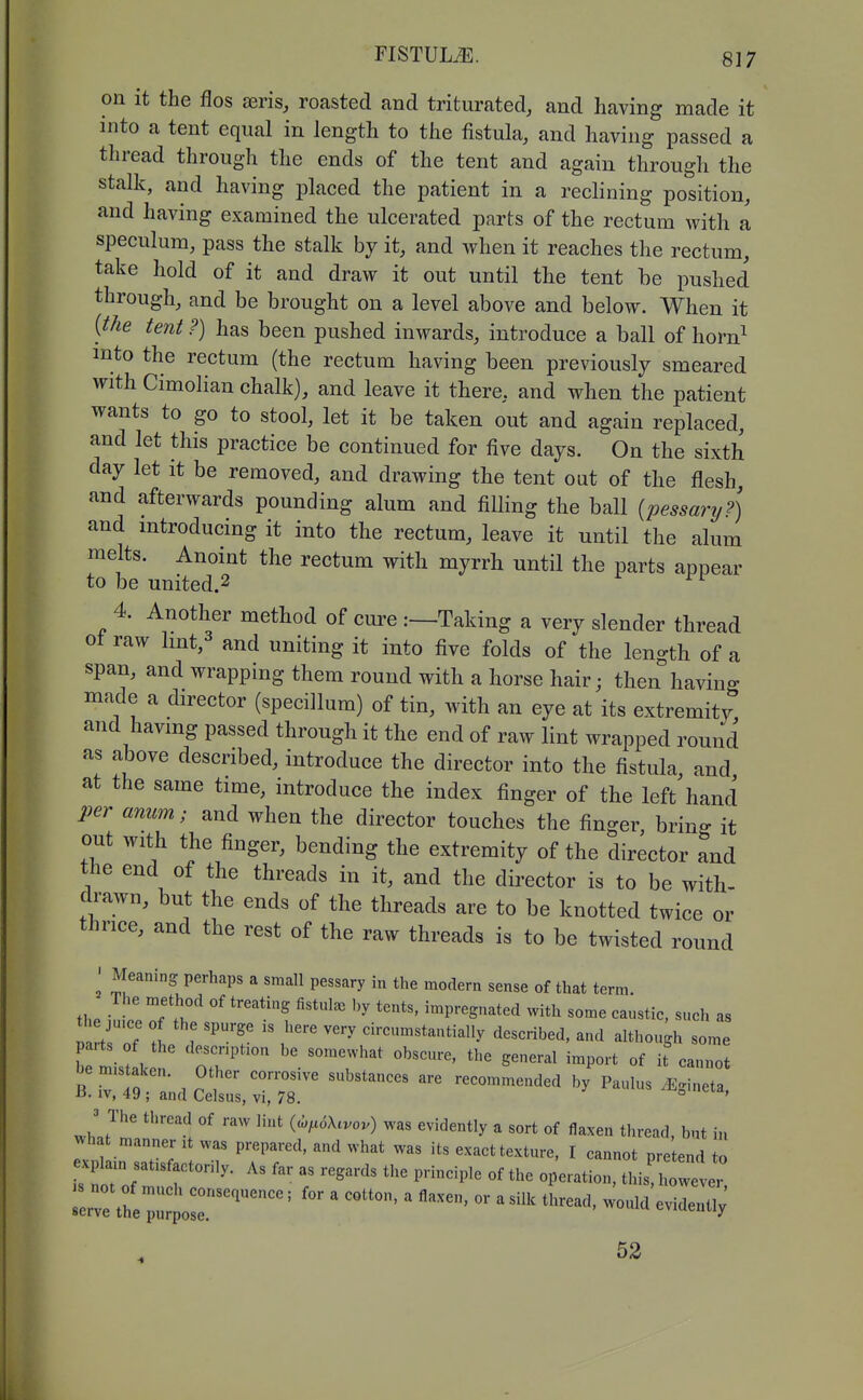 on it the flos aeris, roasted and triturated, and having made it into a tent equal in length to the fistula, and having passed a thread through the ends of the tent and again through the stalk, and having placed the patient in a reclining position, and having examined the ulcerated parts of the rectum with a speculum, pass the stalk by it, and when it reaches the rectum, take hold of it and draw it out until the tent be pushed through, and be brought on a level above and below. When it {the tent F) has been pushed inwards, introduce a ball of horn^ into the rectum (the rectum having been previously smeared with Cimolian chalk), and leave it there, and when the patient wants to go to stool, let it be taken out and again replaced, and let this practice be continued for five days. On the sixth day let it be removed, and drawing the tent out of the flesh, and afterwards pounding alum and filling the ball (pessary?) and mtroducing it into the rectum, leave it until the alum melts. Anoint the rectum with myrrh until the parts appear to be united.2 4. Another method of cm-e :—Taking a very slender thread ot raw lmt,3 and uniting it into five folds of the length of a span, and wrapping them round with a horse hair; then having made a director (specillum) of tin, with an eye at its extremity and havmg passed through it the end of raw lint wrapped round as above described, introduce the director into the fistula and at the same time, introduce the index finger of the left'hand per anum; and when the director touches the finger bring it out with the finger, bending the extremity of the director and the end of the threads in it, and the director is to be with- drawn, but the ends of the threads are to be knotted twice or thrice, and the rest of the raw threads is to be twisted round ' Meaning perhaps a small pessary in the modern sense of that term. The method of treating fistulas by tents, impregnated with some caustic, such as Tart nf 1 i  circumstantially described, and although some Lmis k 'oT' ^^/'^^^'^^^ general import of it'cannot J The thread of raw lint (a,;x<5Xtvov) was evidently a sort of flaxen thread, but in A^hat manner it was prepared, and what was its exact texture, I cannot pretend to exp am satisfactorily. As far as regards the principle of the operation, this  52