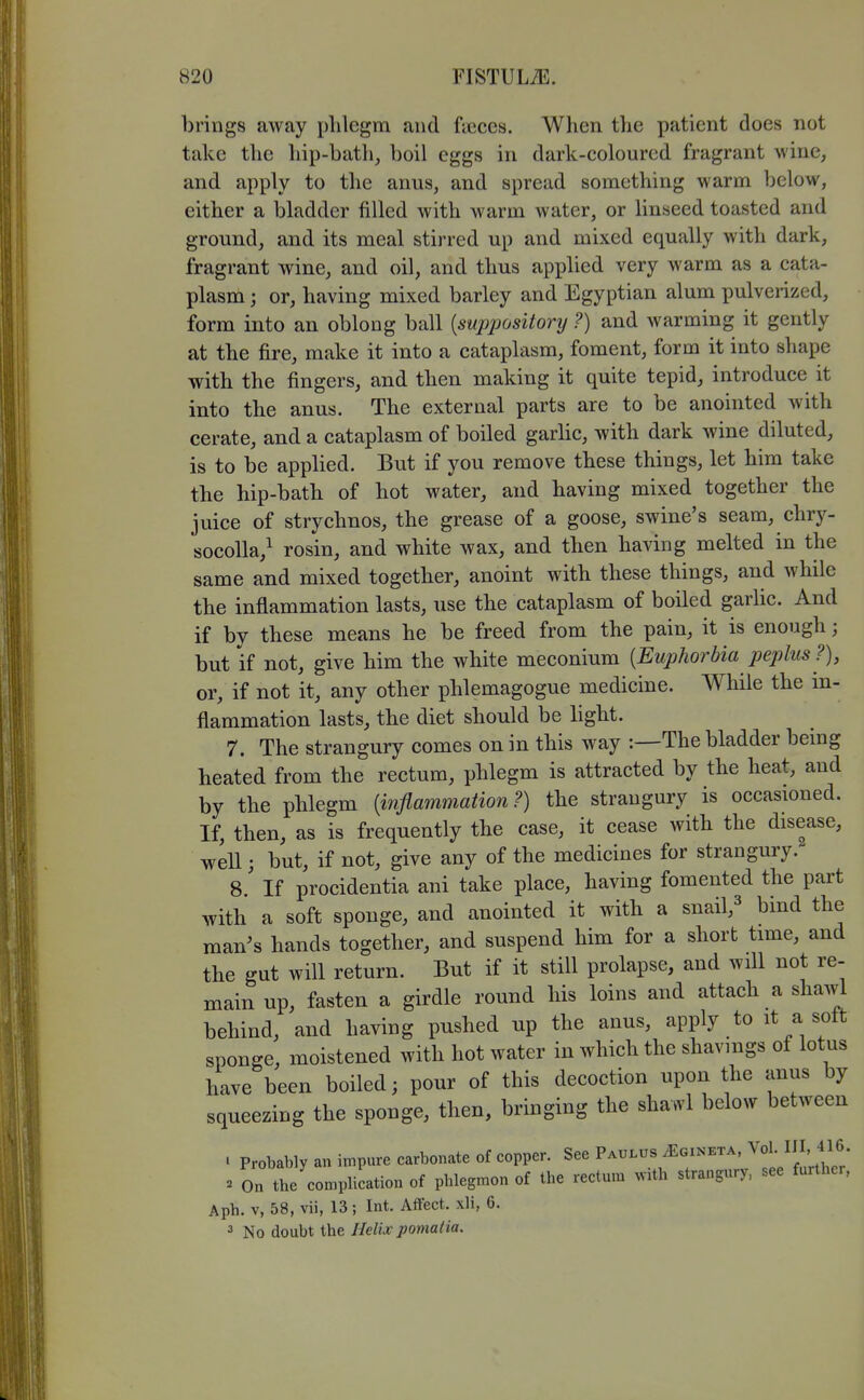 brings away phlegm and fieces. When tlie patient does not take the liip-batli, boil eggs in dark-coloured fragrant wine, and apply to the anus, and spread something warm below, either a bladder filled with warm water, or linseed toasted and ground, and its meal stirred up and mixed equally with dark, fragrant wine, and oil, and thus applied very warm as a cata- plasm ; or, having mixed barley and Egyptian alum pulverized, form into an oblong ball {suppository ?) and warming it gently at the fire, make it into a cataplasm, foment, form it into shape with the fingers, and then making it quite tepid, introduce it into the anus. The external parts are to be anointed with cerate, and a cataplasm of boiled garlic, with dark wine diluted, is to be applied. But if you remove these things, let him take the hip-bath of hot water, and having mixed together the juice of strychnos, the grease of a goose, swine's seam, chry- socolla,^ rosin, and white wax, and then having melted in the same and mixed together, anoint with these things, and while the inflammation lasts, use the cataplasm of boiled garUc. And if by these means he be freed from the pain, it is enough; but if not, give him the white meconium [Euphorbia pejjlus ?), or, if not it, any other phlemagogue medicine. While the in- flammation lasts, the diet should be light. 7. The strangury comes on in this way :—The bladder bemg heated from the rectum, phlegm is attracted by the heat, and by the phlegm [inflammation?) the strangury is occasioned. If, then, as is frequently the case, it cease with the disease, well; but, if not, give any of the medicines for strangury. 8. ' If procidentia ani take place, having fomented the part with a soft sponge, and anointed it with a snail,^ bmd the man's hands together, and suspend him for a short time, and the gut will return. But if it still prolapse, and will not re- main up, fasten a girdle round his loins and attach a shawl behind, and having pushed up the anus, apply to it a sott sponge, moistened with hot water in which the shavings of lotus have been boiled; pour of this decoction upon the anus by squeezing the sponge, then, bringing the shawl below between . Probably an impure carbonate of copper. See Paulus^ginkta, ^oK IIM^^ » On the complication of phlegmon of the rectum ^VIth strangury, see further, Aph. V, 58, vii, 13; Int. Affect, xli, 6. 3 No doubt the Helix pomalia.