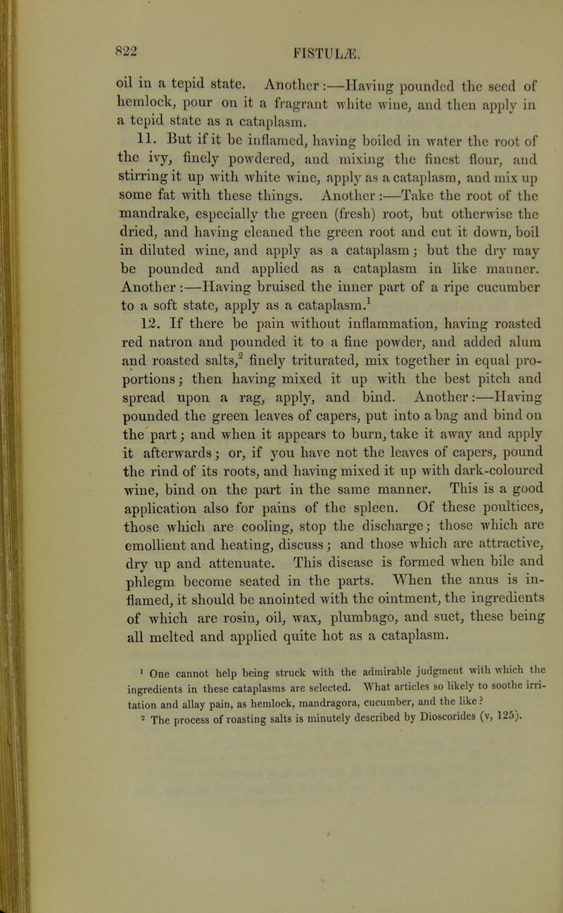 oil in a tepid state. Another :—Having pounded the seed of hemlock, pour on it a fragrant white wine, and then apply in a tepid state as a cataplasm. 11. But if it be inflamed, having boiled in water the root of the ivy, finely powdered, and mixing the finest flour, and stirring it up with white wine, apply as a cataplasm, and mix up some fat with these things. Another:—Take the root of the mandrake, especially the green (fresh) root, but otherwise the dried, and having cleaned the green root and cut it doAvn, boil in diluted wine, and apply as a cataplasm; but the dry may be pounded and applied as a cataplasm in like manner. Another:—Having bruised the inner part of a ripe cucumber to a soft state, apply as a cataplasm.^ 12. If there be pain without inflammation, having roasted red natron and pounded it to a fine powder, and added alum and roasted salts,^ finely triturated, mix together in equal pro- portions ; then having mixed it up with the best pitch and spread upon a rag, apply, and bind. Another:—Having pounded the green leaves of capers, put into a bag and bind on the part; and when it appears to burn, take it away and apply it afterwards; or, if you have not the leaves of capers, pound the rind of its roots, and having mixed it up with dark-coloured wine, bind on the part in the same manner. This is a good application also for pains of the spleen. Of these poultices, those which are cooling, stop the discharge; those which are emollient and heating, discuss; and those which are attractive, dry up and attenuate. This disease is formed when bile and phlegm become seated in the parts. When the anus is in- flamed, it should be anointed with the ointment, the ingredients of which are rosin, oil, wax, plumbago, and suet, these being all melted and applied quite hot as a cataplasm. • One cannot help being struck with the admirable judgment with which the ingredients in these cataplasms are selected. What articles so likely to soothe irri- tation and allay pain, as hemlock, mandragora, cucumber, and the like ? ' The process of roasting salts is minutely described by Dioscorides (v, 125).